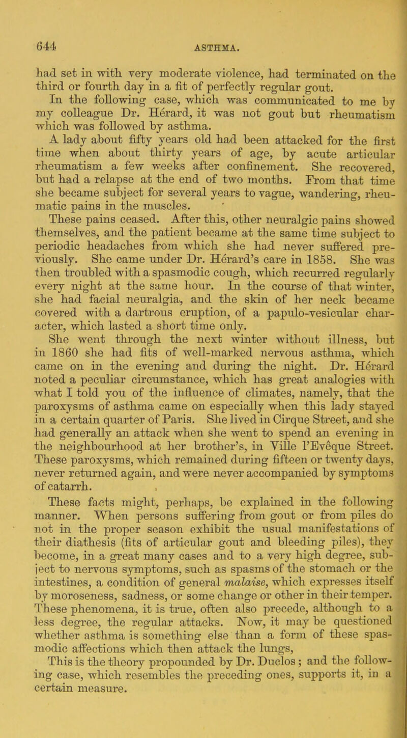 had set in with very moderate violence, had terminated on the third or fourth day in a fit of perfectly regular gout. In the following case, which was communicated to me by my colleague Dr. Herard, it was not gout but rheumatism which was followed by asthma. A lady about fifty years old had been attacked for the first time when about thirty years of age, by acute articular rheumatism a few weeks after confinement. She recovered, but had a relapse at the end of two months. From that time she became subject for several years to vague, wandering, rheu- matic pains in the muscles. These pains ceased. After this, other neuralgic pains showed themselves, and the patient became at the same time subject to periodic headaches from which she had never suffered pre- viously. She came under Dr. Herard’s care in 1858. She was then troubled with a spasmodic cough, which recurred regularly every night at the same hour. In the course of that winter, she had facial neuralgia, and the skin of her neck became covered with a dartrous eruption, of a papulo-vesicular char- acter, which lasted a short time only. She went through the next winter without illness, but in 1860 she had fits of well-marked nervous asthma, which came on in the evening and during the night. Dr. Hm-ard noted a peculiar circumstance, which has great analogies with what I told you of the influence of climates, namely, that the paroxysms of asthma came on especially when this lady stayed in a certain quarter of Paris. She lived in Cirque Street, and she had generally an attack when she went to spend an evening in the neighbourhood at her brother’s, in Ville I’Eveque Street. These paroxysms, which remained during fifteen or twenty days, never returned again, and were never accompanied by symptoms of catarrh. These facts might, perhaps, be explained in the following manner. When persons suffering from gout or from piles do not in the proper season exhibit the usual manifestations of their diathesis (fits of articular gout and bleeding piles), they become, in a great many cases and to a very high degree, sub- ject to nervous symptoms, such as spasms of the stomacli or the intestines, a condition of general malaise, which expresses itself by moroseness, sadness, or some change or other in their temper. These phenomena, it is true, often also precede, although to a less degree, the regular attacks. Now, it may be questioned whether asthma is something else than a form of these spas- modic affections which then attack the lungs. This is the theory propounded by Dr. Duclos; and the follow- ing case, which resembles the j>receding ones, supports it, in a certain measure.