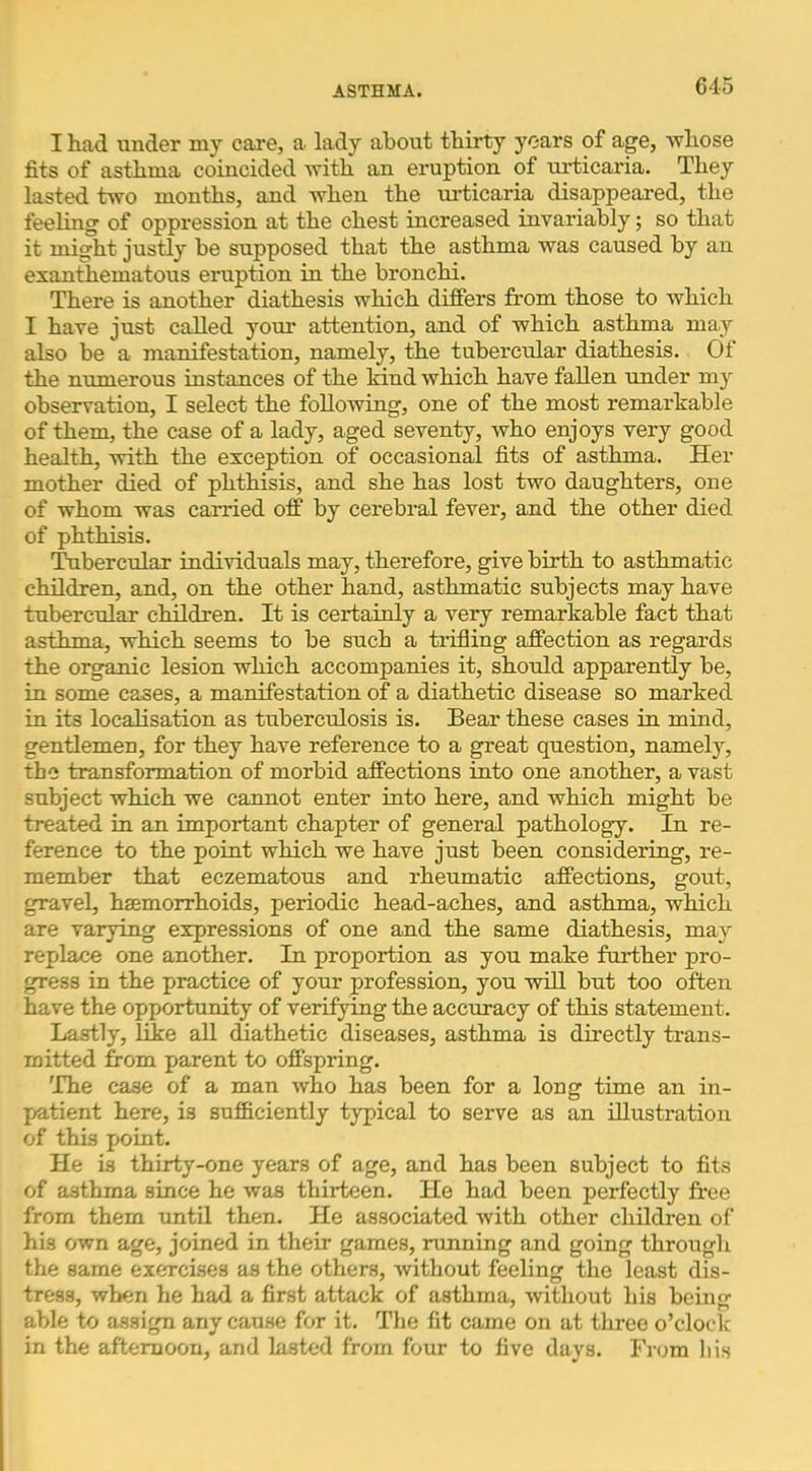 I had under my care, a lady about thirty years of age, whose fits of asthma coincided with an eruption of urticaria. They lasted two months, and when the Tirticaria disappeared, the feeling of oppression at the chest increased invariably; so that it might justly be supposed that the asthma Avas caused by an exanthematous eruption in the bronchi. There is another diathesis which differs from those to Avhich I have just called yo\ir attention, and of which asthma may also be a manifestation, namely, the tubercxdar diathesis. Of the numerous instances of the Mud which have fallen under my observation, I select the following, one of the most remarkable of them, the case of a lady, aged seventy, Avho enjoys very good health, with the exception of occasional fits of asthma. Her mother died of phthisis, and she has lost two daughters, one of whom was carried off by cerebral fever, and the other died of phthisis. Tubercular individuals may, therefore, give birth to asthmatic children, and, on the other hand, asthmatic subjects may have tubercular children. It is certainly a very remarkable fact that asthma, which seems to be such a trifling affection as regards the organic lesion which accompanies it, should apparently be, in some cases, a manifestation of a diathetic disease so marked in its localisation as tuberculosis is. Bear these cases in mind, gentlemen, for they have reference to a great question, namely, the transformation of morbid affections into one another, a vast subject which we cannot enter into here, and which might be treated in an important chapter of general pathology. In re- ference to the point which we have just been considering, re- member that eczematous and rheumatic affections, gout, gravel, hsemorrhoids, periodic head-aches, and asthma, which are varying expressions of one and the same diathesis, may replace one another. In proportion as you make further pro- gress in the practice of your profession, you will but too often have the opportunity of verifying the accuracy of this statement. Lastly, like all diathetic diseases, asthma is directly trans- mitted from parent to offspring. The case of a man Avho has been for a long time an in- patient here, is sufficiently typical to serve as an illustration of this point. He is thirty-one years of age, and has been subject to fits of asthma since he was thirteen. He had been perfectly free from them until then. He associated Avith other children of his own age, joined in their games, innning and going through the same exercises as the others, Avithout feeling the least dis- tress, when he had a first attack of asthma, Avithout his being able to assign any cause for it. The fit came on at three o’clock in the afternoon, and lasted from four to five days. Fr<;m lii.s