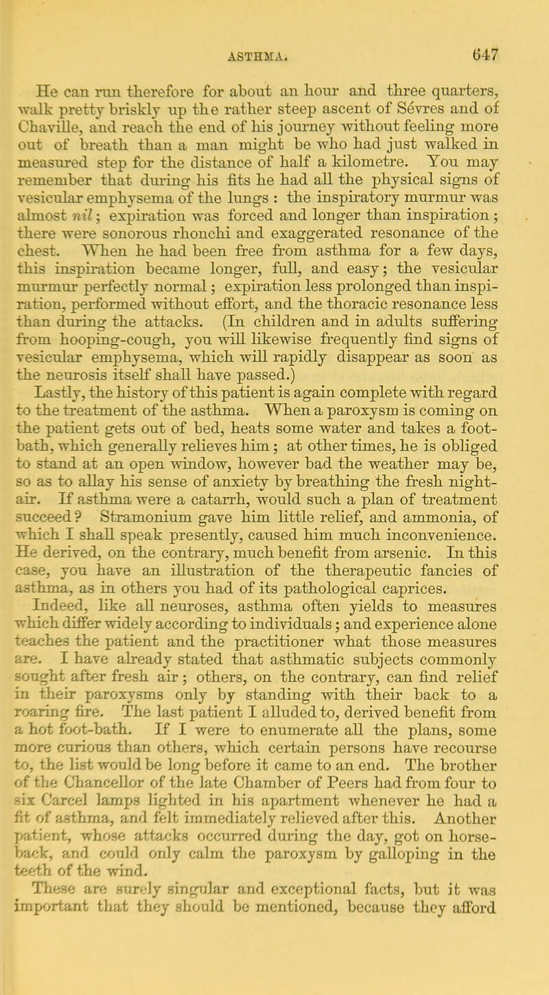 He can run therefore for about an hour and three quarters, walk prettj briskly up the rather steep ascent of Sevres and of ChaviUe, and reach the end of his journey without feeling more out of breath than a man might be who had just walked in measured step for the distance of half a kilometre. You may remember that dm-ing his fits he had all the physical signs of vesicular emphysema of the lungs : the inspiratory murmur was almost nil; expiration was forced and longer than inspiration; there were sonorous rhonchi and exaggerated resonance of the chest. When he had been free from asthma for a few days, this inspiration became longer, full, and easy; the vesicular murmur perfectly normal; expiration less prolonged than inspi- ration, performed without effort, and the thoracic resonance less than dm-ing the attacks. (In children and in adults suffering from hooping-cough, you will likewise frequently find signs of vesicular emphysema, which will rapidly disappear as soon as the neurosis itself shall have passed.) Lastly, the history of this patient is again complete with regard to the treatment of the asthma. When a paroxysm is coming on the patient gets out of bed, heats some water and takes a foot- bath, which generally relieves him; at other times, he is obliged to stand at an open window, however bad the weather may be, so as to allay his sense of anxiety by breathing the fresh night- air. If asthma were a catarrh, would such a plan of treatment succeed ? Stramonium gave him little relief, and ammonia, of which I shall speak presently, caused him much inconvenience. He derived, on the contrary, much benefit from arsenic. In this case, you have an illustration of the therapeutic fancies of asthma, as in others you had of its pathological caprices. Indeed, like aU nemoses, asthma often yields to measmes which differ widely according to individuals; and experience alone teaches the patient and the practitioner what those measures are. I have already stated that asthmatic subjects commonly sought after fresh air; others, on the contrary, can find relief in their paroxysms only by standing with their back to a roaring fire. The last patient I alluded to, derived benefit from a hot foot-bath. If I were to enumerate all the plans, some more curious than others, which certain persons have recourse to, the list would be long before it came to an end. The brother of the Chancellor of the late Chamber of Peers had from four to six Carcel lamps lighted in his apartment whenever he had a fit of asthma, and felt immediately relieved after this. Another patient, whose attacks occurred during the day, got on horse- back, and could only calm the paroxysm by galloping in the teeth of the wind. These are surely singular and exceptional facts, b\it it was important that they should be mentioned, because they afford