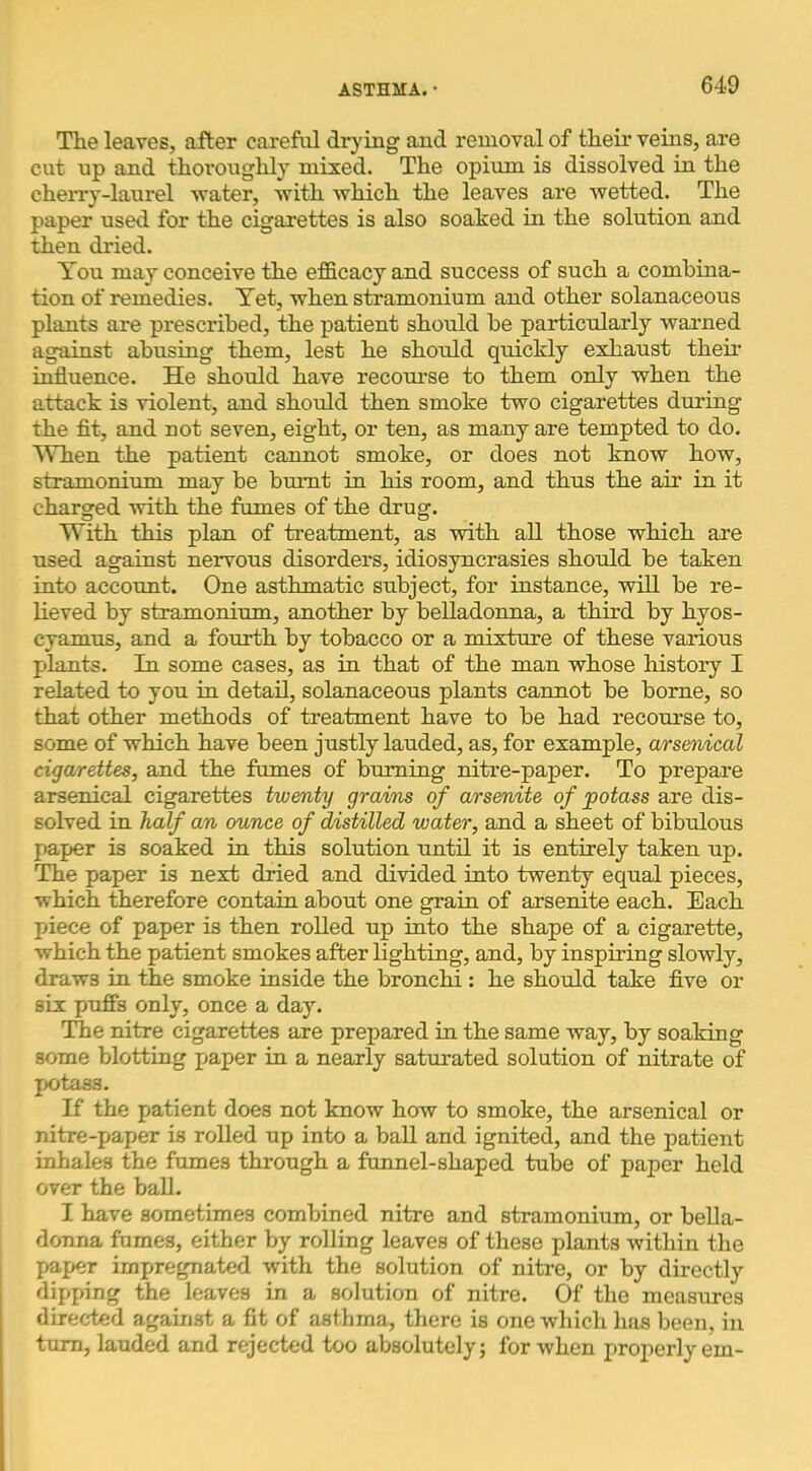 The leaves, after careful drying and removal of theii’ veins, are cut np and thoroughly mixed. The opium is dissolved in the cherry-laurel water, with which the leaves are wetted. The paper used for the cigarettes is also soaked in the solution and then dried. You may conceive the efficacy and success of such a combina- tion of remedies. Yet, when stramonium and other solanaceous plants are prescribed, the patient should be particularly waimed against abusing them, lest he should quickly exhaust their influence. He should have recourse to them only when the attack is violent, and should then smoke two cigarettes during the flt, and not seven, eight, or ten, as many are tempted to do. When the patient cannot smoke, or does not know how, stramonium may be burnt in his room, and thus the air in it charged -with the fumes of the drug. With this plan of treatment, as with all those which are used against nervous disorders, idiosyncrasies should be taken into account. One asthmatic subject, for instance, will be re- lieved by stramonium, another by belladonna, a third by hyos- cyamus, and a fourth by tobacco or a mixture of these various plants. In some cases, as in that of the man whose history I related to you in detail, solanaceous plants cannot be borne, so that other methods of treatment have to be had recourse to, some of which have been justly lauded, as, for example, arsenical cigarettes, and the fumes of burning nitre-paper. To prepare arsenical cigarettes twenty grains of arsenite of potass are dis- solved in half an ounce of distilled water, and a sheet of bibulous paper is soaked in this solution until it is entirely taken up. The paper is next dried and divided into twenty equal pieces, which therefore contain about one grain of arsenite each. Each piece of paper is then rolled up into the shape of a cigarette, which the patient smokes after lighting, and, by inspiring slowly, draws in the smoke inside the bronchi : he should take five or six puffs only, once a day. The nitre cigarettes are prepared in the same way, by soaking some blotting paper in a nearly saturated solution of nitrate of potass. If the patient does not know how to smoke, the arsenical or nitre-paper is rolled up into a ball and ignited, and the patient inhales the fumes through a funnel-shaped tube of paper held over the ball. I have sometimes combined nitre and stramonium, or bella- donna fumes, either by rolling leaves of these plants within the paper impregnated with the solution of nitre, or by directly dipping the leaves in a solution of nitre. Of the measures directed against a fit of asthma, there is one which has been, in turn, lauded and rejected too absolutely; for when properly em-