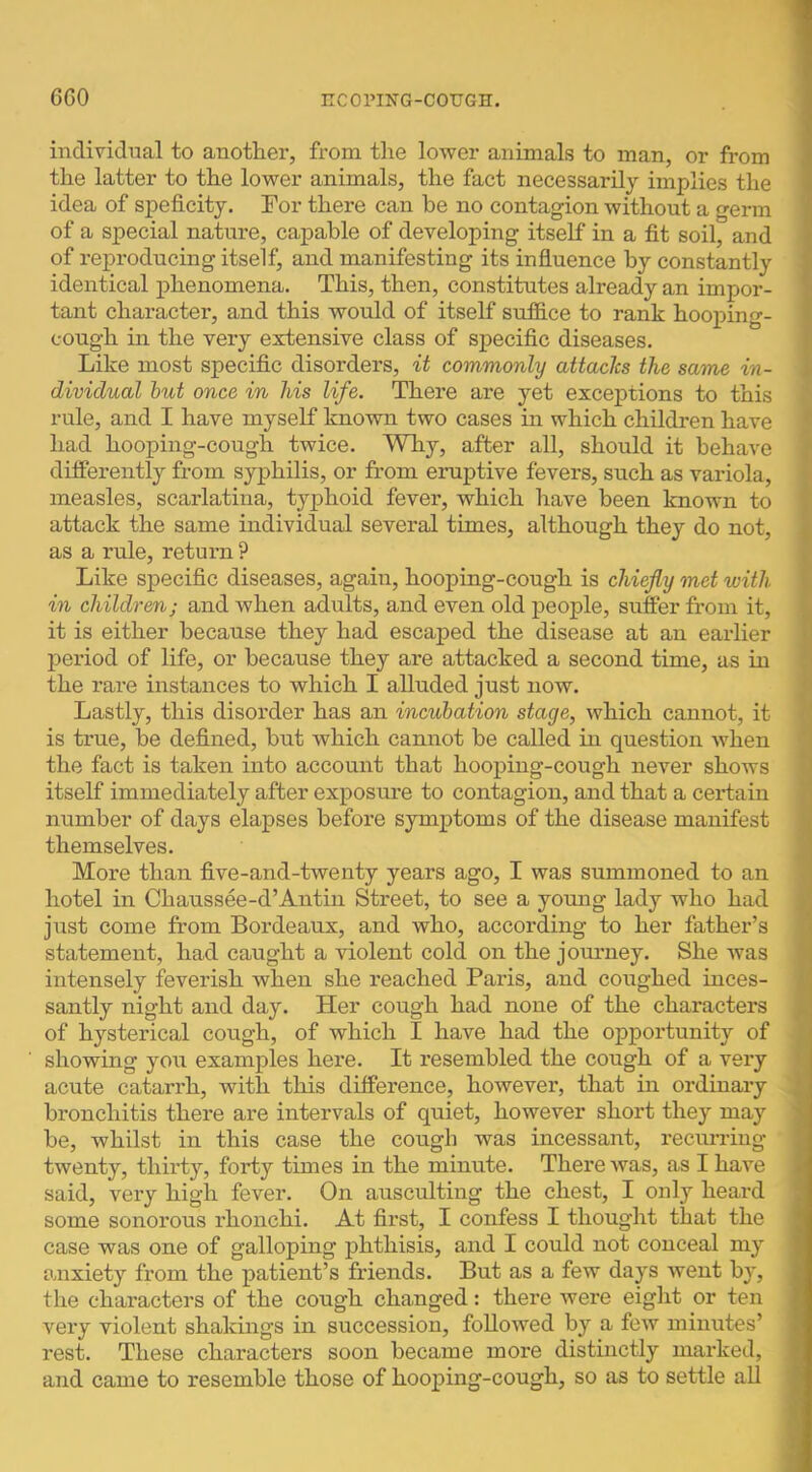 individual to another, from the lower animals to man, or from the latter to the lower animals, the fact necessarily implies the idea of speficity. For there can be no contagion without a germ of a special nature, capable of developing itself in a fit soil, and of reproducing itself, and manifesting its influence by constantly identical phenomena. This, then, constitutes already an impor- tant character, and this would of itself sufB.ce to rank hooping- cough in the very extensive class of specific diseases. Like most specific disorders, it commonly attaclcs the same in- dividual hut once in his life. There are yet exceptions to this rule, and I have myself known two cases in which children have had hooping-cough twice. Why, after all, should it behave differently from syphilis, or from eruptive fevers, such as variola, measles, scarlatina, typhoid fever, which have been known to attack the same individual several times, although they do not, as a rule, return ? Like specific diseases, again, hooping-cough is chiefly met with in children; and when adults, and even old people, suffer from it, it is either because they had escaped the disease at an earlier period of life, or because they are attacked a second time, as in the rare instances to which I alluded just now. Lastly, this disorder has an incubation stage, which cannot, it is true, be defined, but which cannot be called in question when the fact is taken into account that hooping-cough never shows itself immediately after expostire to contagion, and that a certain number of days elapses before symptoms of the disease manifest themselves. More than five-and-twenty years ago, I was summoned to an hotel in Chaussee-d’Antin Street, to see a yoimg lady who had just come from Bordeaux, and who, according to her father’s statement, had caught a violent cold on the journey. She was intensely feverish when she reached Paris, and coughed inces- santly night and day. Her cough had none of the characters of hysterical cough, of which I have had the opportunity of showing you examples here. It resembled the cough of a very acute catarrh, with this difference, however, that in ordinary bronchitis there are intervals of quiet, however short they may be, whilst in this case the cough was incessant, recurring twenty, thirty, forty times in the minute. There was, as I have said, very high fever. On auseulting the chest, I only heard some sonorous rhonchi. At first, I confess I thought that the case was one of galloping j)hthisis, and I could not conceal my anxiety from the patient’s friends. But as a few days went by, the characters of the cough changed: there were eight or ten very violent shakings in succession, followed by a few minutes’ rest. These characters soon became more distinctly marked, and came to resemble those of hooping-cough, so as to settle all