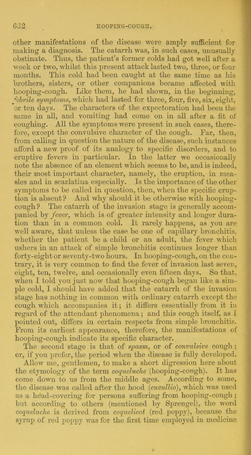 other manifestations of the disease were amply sufficient for I making a diagnosis. The catarrh was, in such cases, unusually ■ obstinate. Thus, the patient’s former colds had got well after a J Aveek or two, whilst this present attack lasted two, three, or four ! months. This cold had been caught at the same time as his brothers, sisters, or other companions became affected with t hooping-cough. Like them, he had shown, in the beginning, febrile symptoms, which had lasted for three, four, five, six, eight, ^ or ten days. The characters of the expectoration had been the same in all, and vomiting had come on in all after a fit of coughing. All the symptoms were present in such cases, there- fore, except the convulsive character of the cough. Far, then, from calling in question the natm’e of the disease, such instances afford a new proof of its analogy to specific disorders, and to eruptive fevers in particular. In the latter we occasionally note the absence of an element which seems to be, and is indeed, their most important character, namely, the eruption, in mea- sles and in scarlatina especially. Is the importance of the other symptoms to be called in question, then, when the specific erup- tion is absent ? And why should it be otherwise with hooping- cough ? The catarrh of the invasion stage is generally accom- panied by fever, which is of greater intensity and longer dura- tion than in a common cold. It rarely happens, as you are well aware, that unless the case be one of capillary bronchitis, whether the patient be a child or an adult, the fever which < ushers in an attack of simple bronchitis continues longer than ! forty-eight or seventy-two hours. In hooping-cough, on the con- ^ trary, it is very common to find the fever of invasion last seven, ,< eight, ten, twelve, and occasionally even fifteen days. So that, when I told you just now that hooping-cough began like a sim- ple cold, I should have added that the catai*rh of the invasion stage has nothing in common with ordinary catarrh except the •, cough which accompanies it; it differs essentially fx*om it in regai-d of the attendant phenomena; and this cough itself, as I pointed out, differs in certain respects from simple bronchitis. From its earliest appearance, therefore, the manifestations of hoopmg-cough indicate its specific character. N The second stage is that of spasm, or of convulsive cough ; g or, if you prefer, the jxeriod when the disease is fully developed. 1 Allow me, gentlemen, to make a short digression here about ’ the etymology of the term coqueluche (hoopmg-cough). It has come down to us from the middle ages. .Accordmg to some, , the disease was called after the hood (cucullio), which was used as a h^ad-covering for persons suffering from hooping-cough ; but according to others (mentioned by Sprengel), the word I coqueluche is derived from coquelicot (red poppy), because the syrup of red poppy Avas for the first time employed iu medicine