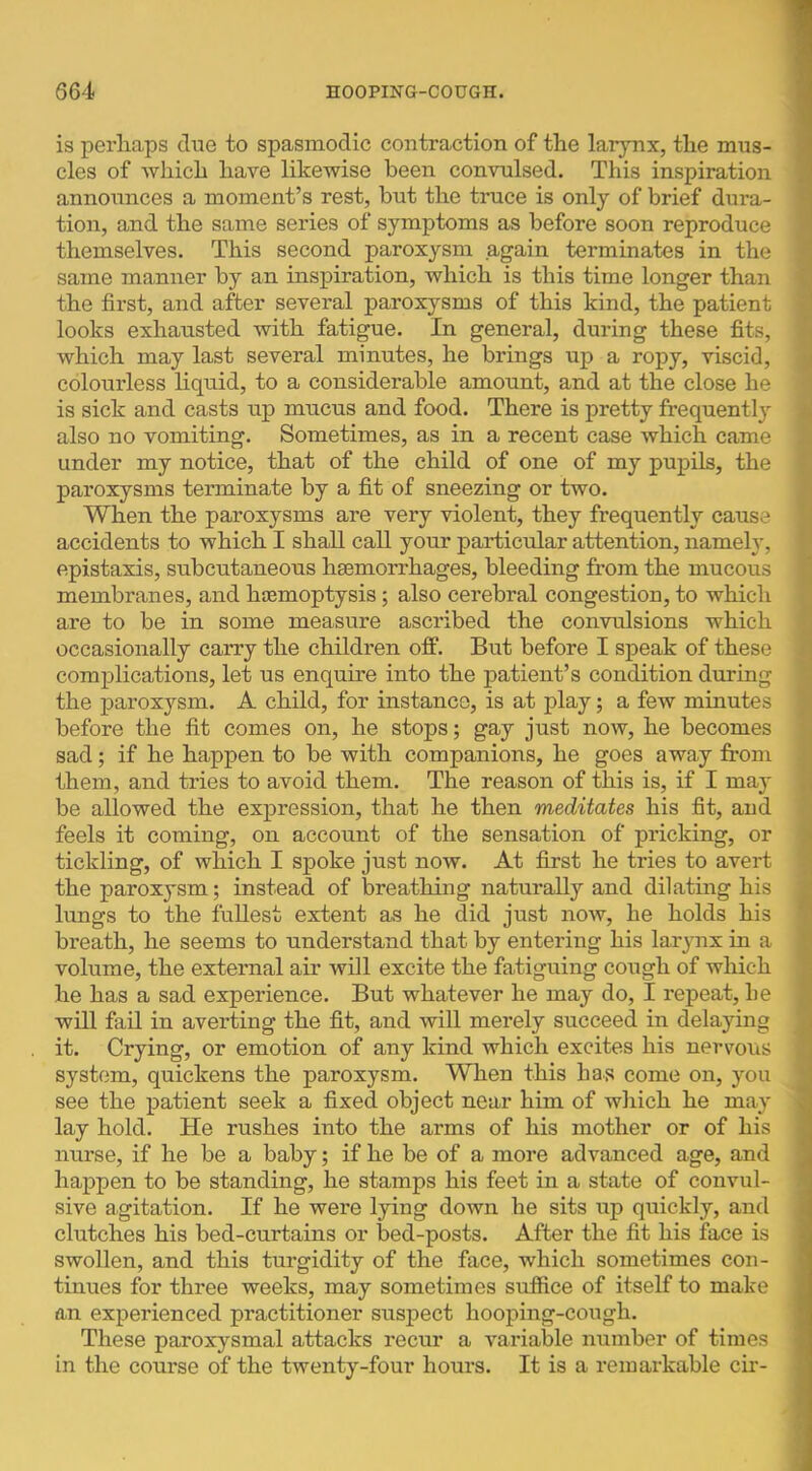 is perliaps clue to spasmodic contraction of the larynx, tlie mus- cles of which have likewise been convulsed. This inspiration announces a moment’s rest, but the truce is only of brief dura- tion, and the same series of symptoms as before soon reproduce themselves. This second paroxysm again terminates in the same manner by an inspiration, which is this time longer than the first, and after several paroxysms of this kind, the patient looks exhausted with fatigue. In general, during these fits, which may last several minutes, he brings up a ropy, viscid, colourless liquid, to a considerable amount, and at the close he is sick and casts up mucus and food. There is pretty frequentl} also no vomiting. Sometimes, as in a recent case which came under my notice, that of the child of one of my pupils, the paroxysms terminate by a fit of sneezing or two. When the paroxysms are very violent, they frequently cause accidents to which I shall call your particular attention, namely, epistaxis, subcutaneous haemorrhages, bleeding from the mucous membranes, and haemoptysis; also cerebral congestion, to which are to be in some measure ascribed the convulsions which occasionally carry the children off. But before I speak of these complications, let us enquire into the patient’s condition during the paroxysm. A child, for instance, is at play; a few minutes before the fit comes on, he stops; gay just now, he becomes sad; if he happen to be with companions, he goes away fi’om them, and tries to avoid them. The reason of this is, if I may be allowed the expression, that he then meditates his fit, and feels it coming, on account of the sensation of pricking, or tickling, of which I spoke just now. At first he tries to avert the paroxysm; instead of breathing naturally and dilating his lungs to the fullest extent as he did just noAv, he holds his breath, he seems to understand that by entering his larynx in a volume, the external air will excite the fatiguing cough of which he has a sad experience. But whatever he may do, I repeat, he will fail in averting the fit, and will merely succeed in delaying it. Crying, or emotion of any kind which excites his nervous system, quickens the paroxysm. When this has come on, you see the patient seek a fixed object near him of which he may lay hold. He rushes into the arms of his mother or of his nurse, if he be a baby; if he be of a more advanced age, and happen to be standing, he stamps his feet in a state of convul- sive agitation. If he were lying down he sits up quickly, and clutches his bed-curtains or bed-posts. After the fit his face is swollen, and this turgidity of the face, which sometimes con- tinues for three weeks, may sometimes suffice of itself to make an experienced practitioner suspect hooping-cough. These paroxysmal attacks recur a variable number of times in the course of the twenty-four hours. It is a remarkable cir-