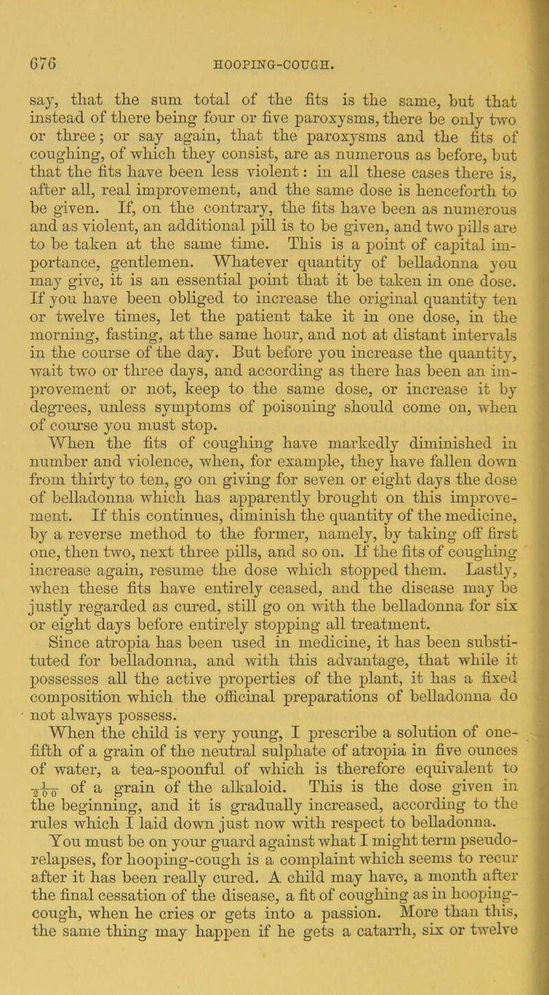 say, that the sum total of the fits is the same, hut that instead of there being four or five paroxysms, there be only two or three; or say again, that the paroxysms and the fits of coughing, of which they consist, are as numerous as before, but that the fits have been less violent: in all these cases there is, after all, real improvement, and the same dose is henceforth to be given. If, on the contrary, the fits have been as numerous and as violent, an additional pill is to be given, and two pills are to be taken at the same time. This is a point of capital im- portance, gentlemen. Whatever quantity of belladonna you may give, it is an essential point that it be taken hr one dose. If you have been obliged to increase the original quantity ten or twelve times, let the patient take it in one dose, in the morning, fasting, at the same hour, and not at distant intervals in the course of the day. But before you increase the quantity, Avait two or three days, and according as there has been an im- provement or not, keep to the same dose, or increase it by degrees, unless symptoms of poisoning should come on, when of course you must stop. When the fits of coughmg have markedly diminished in number and violence, when, for example, they have fallen down from thirty to ten, go on giving for seven or eight days the dose of belladonna which has apparently brought on this improve- ment. If this continues, diminish the quantity of the medicine, by a reverse method to the former, namely, by taking off first one, then two, next three pills, and so on. If the fits of coughing increase again, resume the dose which stopped them. Lastly, when these fits have entirely ceased, and the disease may be justly regarded as cured, still go on with the belladonna for six or eight days before entirely stopping all treatment. Since atropia has been used in medicine, it has been substi- tuted for belladonna, and with this advantage, that while it possesses all the active properties of the plant, it has a fixed composition which the officinal preparations of belladonna do not always possess. WThen the child is very young, I prescribe a solution of one- fifth of a grain of the neutral sulphate of atropia in five ounces of water, a tea-spoonful of which is therefore equivalent to of a grain of the alkaloid. This is the dose given in the beginning, and it is gradually increased, according to the rules which I laid dovra just now with respect to belladonna. You must be on your guard against what I might term pseudo- relapses, for hooping-cough is a complaint which seems to recur after it has been really cured. A child may have, a month after the final cessation of the disease, a fit of coughing as in hooping- cough, when he cries or gets into a passion. More than this, the same thing may happen if he gets a catarrh, six or twelve