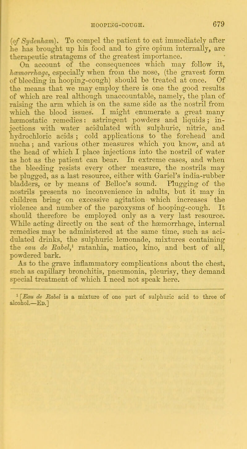 {of Sydenham). To compel tlie patient to eat immediately after lie has brought up his food and to give opium internally, are therapeutic stratagems of the greatest importance. On account of the consequences which may follow it, hcemorrhage, especially when from the nose, (the gravest form of bleeding in hooping-cough) should be treated at once. Of the means that we may employ there is one the good results of which are real although unaccountable, namely, the plan of raisincr the arm which is on the same side as the nostril from which the blood issues. I might enumerate a g^eat many hcemostatic remedies: astringent powders and liquids; in- jections with water acidulated with sulphuric, nitric, and hydrochloric acids ; cold applications to the forehead and nucha; and various other measnres which you know, and at the head of which I place injections into the nostril of water as hot as the patient can bear. In extreme cases, and when the bleeding resists every other measure, the nostrils may be plugged, as a last resource, either with Gariel’s india-rubber bladders, or by means of BeUoc’s sound. Plugging of the nostrils presents no inconvenience in adults, but it may in children bring on excessive agitation which increases the violence and number of the paroxysms of hooping-cough. It should therefore be employed only as a very last resource. While acting directly on the seat of the hsemon*hage, internal remedies may be administered at the same time, such as aci- dulated drinks, the sulphuric lemonade, mixtures containing the eau de Babel,' ratanhia, matico, kino, and best of all, powdered bark. As to the grave inflammatory complications about the chest, such as capillary bronchitis, pneumonia, pleurisy, they demand special treatment of which I need not speak here. ^ \Eau de Rabel is a mixture of one part of sulphuric acid to three of alcohol.—Ed.]