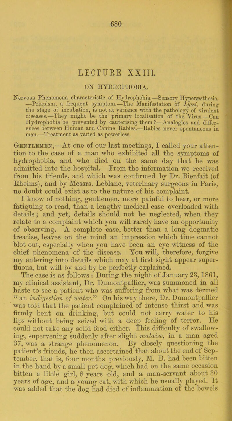 LECTURE XXIII. ON IIYDROniOBIA. Nervous Plienomena characteristic of Hydrophobia.—Sensory Hyperaesthesia. —Priapism, a frequent symptom.—The Manifestation of Lyssi, during the stage of incubation, is not at variance with the pathology of virulent diseases.—They might he the primary localisation of the Virus.—Can Hydrophobia he prevented by cauterising them ?—Analogies and differ- ences between Human and Canine Rabies.—Rabies never spontaneous in man.—Treatment as varied as powerless. Gentlemen,—At one of our last meetings, I called your atten- tion to tlie case of a man who exhibited all the symptoms of hydrophobia, and who died on the same day that he was admitted into the hospital. From the information we received from his friends, and which was confirmed by Dr. Bienfait (of Rheims), and by Messrs. Leblanc, veterinary surgeons in Paris, no doubt could exist as to the nature of his complaint. I know of nothing, gentlemen, more painful to hear, or more fatiguing to read, than a lengthy medical case overloaded with details; and yet, details should not be neglected, when they relate to a complaint which you will rarely have an opportunity of observing. A complete case, better than a long dogmatic treatise, leaves on the mind an impression which time cannot blot out, especially when you have been an eye witness of the chief phenomena of the disease. You will, therefore, forgive my entering into details which may at first sight appear super- fluous, but will by and by be perfectly explained. The case is as follows : Dming the night of January 23, 1861, my clinical assistant. Dr. Dumontpalher, was summoned in all haste to see a patient who was suffering from what was termed “ an indigestion of water.” On his way there. Dr. Dumontpallier was told that the patient complained of intense thirst and was firmly bent on drinking, but could not cany water to his lips without being seized with a deep feeling of terror. He could not take any solid food either. This difficulty of swallow- ing, supervening suddenly after slight malaise, in a man aged 37, was a strange phenomenon. By closely questioning the patient’s friends, he then ascertained that about the end of Sep- tember, that is, four months previously, M. B. had been bitten in the hand by a small pet dog, which had on the same occasion bitten a little girl, 8 years old, and a man-senmnt about 30 years of age, and a young cat, with which he usually jDlayed. It was added that the dog had died of inflammation of the bowels