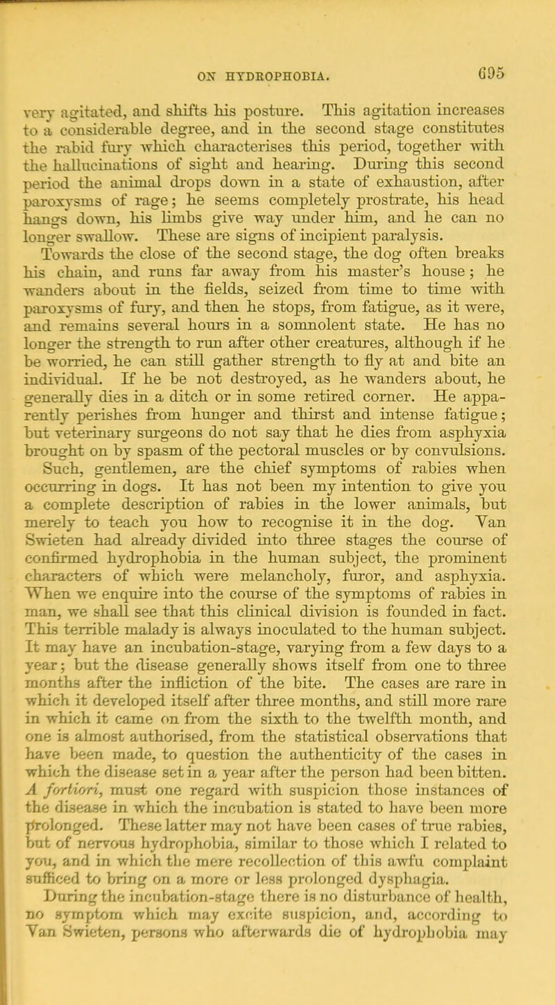 G95 very agitated, and sliifts liis posture. This agitation increases to a considerable degree, and in the second stage constitutes the rabid fury -which chai-acterises this period, together with the hallucinations of sight and hearing. Dui’ing this second period the animal di'ops do-mi in a state of exhaustion, after paroxysms of rage; he seems completely prostrate, his head hangs do-wn, his limbs give way under him, and he can no longer swallow. These are signs of incipient paralysis. Towards the close of the second stage, the dog often breaks his chain, and runs far away from his master’s house; he wanders about in the fields, seized from time to time with paroxysms of fur)'-, and then he stops, from fatigue, as it were, and remains several hours in a somnolent state. He has no longer the strength to run after other creatures, although if he be worried, he can still gather strength to fly at and bite an individual. If he be not destroyed, as he wanders about, he generally dies in a ditch or in some retired comer. He appa- rently perishes from hunger and thirst and intense fatigue; but veterinary surgeons do not say that he dies from asphyxia brought on by spasm of the pectoral muscles or by convulsions. Such, gentlemen, are the chief symptoms of rabies when occurring in dogs. It has not been my intention to give you a complete description of rabies in the lower animals, but merely to -teach you how to recognise it in the dog. Yan S-wieten had already divided into three stages the course of confirmed hydrophobia in the human subject, the prominent characters of which were melancholy, furor, and asphyxia. When we enquire into the course of the symptoms of rabies in man, we shall see that this clinical division is founded in fact. This terrible malady is always inoculated to the human subject. It may have an incubation-stage, varying from a few days to a year; but the disease generally shows itself from one to three months after the infliction of the bite. The cases are rare in which it developed itself after three months, and stiU more rare in which it came on from the sixth to the twelfth month, and one is almost authorised, from the statistical observations that have been made, to question the authenticity of the cases in which the disease set in a year after the person had been bitten. A fortiori, must one regard with suspicion those instances of the disease in which the incubation is stated to have been more jfrolonged. These latter may not have been cases of true rabies, but of nervous hydrophobia, similar to those which I related to you, and in which the mere recollection of this awfu conq^laint sufficed to bring on a more or less prolonged dysphagia. During the incubation-stage there is no disturbance of health, no symptom which may excite siispicion, and, according to Yan Swieten, persons who afterwards die of hydrophobia may