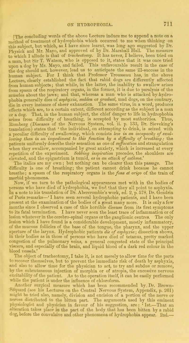 [The concluding -words of the nhove Lecture induce me to append a note on a luethotl of treatment of hydrophobia which occurred to me when thinking on this subject, but which, as I have since learnt, was long ago suggested by Dr. Physick and Mr. Mayo, and approved of by Dr. Marshall Ilall. The measure to which I allude is that of tracheotomy. It has never, I believe, been tried on a man, but Sir T. Watson, wdto is opposed to it, states that it was once tried tipon a dog by Mr. Mayo, and failed. This unfavourable result in the case of the doo- should not, however, lead us to anticipate the same ill-success in the human subject. For I think that Professor Trousseau has, in the above Lecture, clearly established the fact that rabid dogs are differently affected from human subjects; that while, in the latter, the inability to swallow arises from spasm of the respiratory organs, in the former, it is due to paralysis of the muscles about the jaws; and that, whereas a man who is attacked by hydro- phobia generally dies of asphyxia, sudden or gradual, mad dogs, on the contrary, die in every instance of sheer exhaustion, The same virus, in a word, produces effects which are, to a certain extent, different according as the subject is a man or a dog. That, in the human subject, the chief danger to life in hydrophobia arises from difficulty of breathing, is accepted by most authorities. Thus, Romberg (Diseases of the Nervous System, vol. ii. p. 133, Dr. Sieveking’s translation) states that ‘ the individual, on attempting to drink, is seized with a -peculiar difficulty of swallowing, which consists less in an incapacity of siual- loicing than in an impediment to this function by a diffictdty of breathing; the patients uniformly describe their sensation as one of suffocation and strangulation when they swallow, accompanied by great anxiety, which is increased at evei-y repetition of the experiment. Sobbing inspiration precedes, the shoulders are elevated, and the epigastrium is tumid, as in an attack of asthma.' The italics are my own ; but nothing can be clearer than this passage. The difficulty is one of breathing; the patient cannot drink because he cannot breathe; a spasm of the respiratory organs is the fans et origo of the train of morbid phenomena. Now, if we turn to the pathological appearances met with in the bodies of f ersons who have died of hjMrophobia, we find that they all point to asphyxia, n a note to his translation of Dr. Abercrombie’s work, ed. 2, p. 578, Dr. Gendrin of Paris remarks—‘ I have seen several hydrophobic patients, and I have been present at the examination of the bodies of a gi-eat many more. It is only a few months since I observed a case of this horrible disease from its first symptoms to its fatal termination. I have never seen the least trace of inflammation or of lesion whatever in the cerebro-spinal organs or the ganglionic centres. The only lesion which I have found is a considerable development, mostly inflammatorj’^, of the mucous follicles of the base of the tongue, the pharynx, and the upper aperture of the larynx. Hydrophobic patients die of asjfhy.via; dissection shows, in their bodies as in those of persons who have died of tetanus, pretty marked congestion of the pulmonary veins, a general congested state of the principal viscera, and especially of the brain, and liquid blood of a dark red colour in the blood vessels.’ The object of tracheotomy, I take it, is not merely to allow time for the parts to recover them.selves, but to prevent the immediate risk of death by asphyxia, and al.«o to allow time for the physician to act, to try and subdue or remove, by the subcutaneous injection of morphia or of atropia, the excessive nervous excitability of the patient. As to the operation itself, it can be easily performed while the patient is under the influence of chloroform. Another surgical measure which has been recommended by. Dr. Brown- 8«[fjuard (see hfs I>cfrture3 on the Central Nervous System, Appendix, p. 201) might be tried also, namely, division and excision of a portion of the nerve or nerv-es distributed to the bitten part. The arguments used by this eminent physiologist and physician in favour of his suggestion, are : ‘ 1st.—That an alte.-ation takes place in the part of the body that has been bitten by a rabid dog, before the convulsive anu other phenomena of hydrophobia appear. 2nd.—