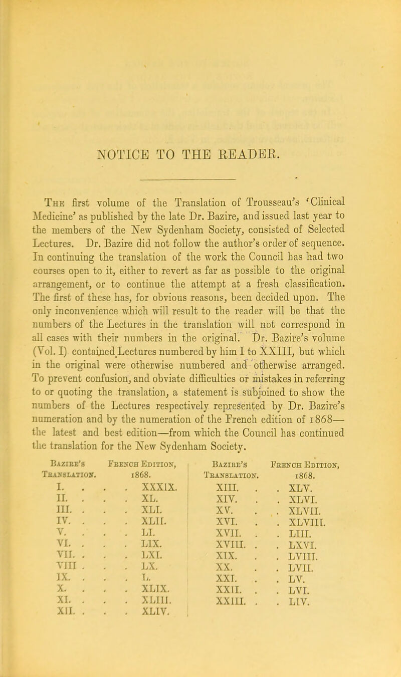 NOTICE TO THE READER. The first volume of the Translation of Trousseau^’s ^Chuical Medicine' as published by the late Dr. Bazire^ and issued last year to the members of the New Sydenham Society, consisted of Selected Lectures. Dr. Bazire did not follow the author’s order of sequence. In continuing the translation of the work the Council has had two courses open to it, either to revert as far as possible to the original arrangement, or to continue the attempt at a fresh classification. The first of these has, for obvious reasons, been decided upon. The only inconvenience wLich will result to the reader will be that the numbers of the Lectures in the translation will not correspond in all cases with their numbers in the original. Dr. Bazire’s volume (Vol. I) contained Lectures numbered by him I to XXIII, but which in the original were otherwise numbered and otherwise arranged. To prevent confusion, and obviate difficulties or mistakes in referring to or quoting the translation, a statement is subjoined to show the numbers of the Lectures respectively represented by Dr. Bazire’s numeration and by the numeration of the Trench edition of 1868— the latest and best edition—from which the Council has continued the translation for the New Sydenham Society. Eaziee's Feexch Edition, Baziee’s Eeench Edition, Teasslatioh. 1868. Teanslation. 1868. I. . . XXXIX. XIII. . . XLV. II. . . XL. XIV. . XLVI. III. . . XLI. XV. . XLVII. IV. . . XLII. XVI. . . XLVIll. V. . . ].L XVII. . . LTII. VI. . . LIX. XVIII. . . LXVI. VII. . . LXI. XIX. . LVITI. VIII . . LX. XX. . LVII. IX. . . L. XXT. . . LV. X. . . XLIX. XXII. . . LVI. XI. . . XLIIl. XXIil. . . LIV. XII. . . XLIV.