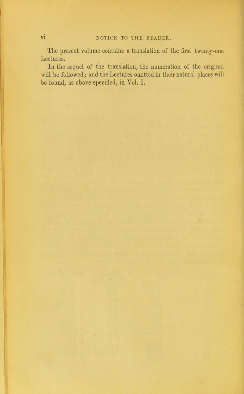 The present volume contains a translation of the first twenty-one Lectures. In the sequel of the translation^ the numeration of the original will be followed; and the Lectures omitted in their natural places will be found, as above specified, in Vol. I.