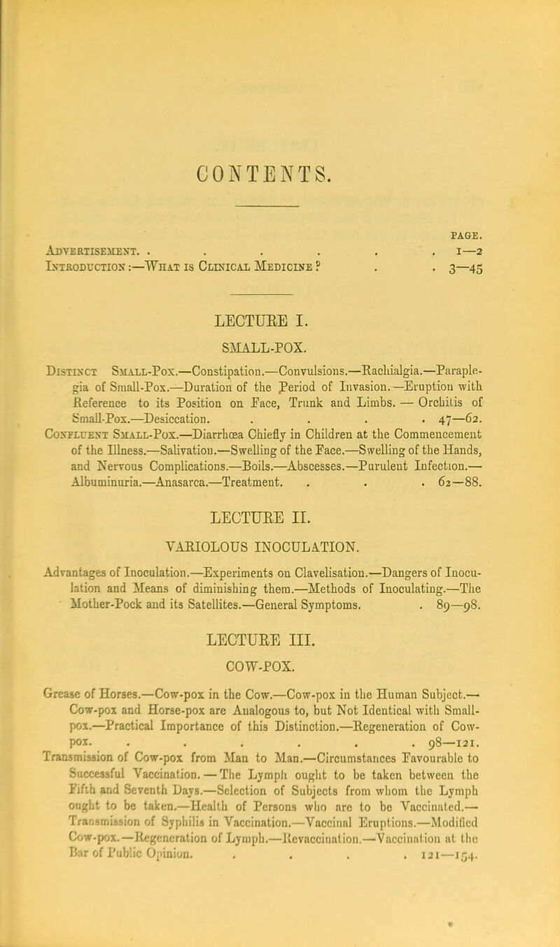 CONTENTS. PAGE. AdYERTISEMENT. ...... I—2 IXTRODUCTIOX WhAT IS CtlXICAL MeDICINE ? . . 3—45 LECTUEE I. SMALL-POX. Distixct SiiALL-Pox.—Constipation.—Convulsions.—Kacliialgia.—Paraple- gia of Sraall-Pox.—Duration of the period of Invasion.—Eruption with Reference to its Position on Pace, Trunk and Limbs. — Orchitis of Small-Pox.—Desiccation. .... 47—62. CoxFLUEXT SuALL-Pox.—Diarrhoea Chiefly in Children at the Commencement of the Illness.—Salivation.—Swelling of the Pace.—Swelling of the Hands, and Nervous Complications.—Boils.—Abscesses.—Purulent Infection.— Albuminuria.—Anasarca.—Treatment. . . . 62—88. LECTUEE II. VAMOLOUS INOCULATION. Advantages of Inoculation.—Experiments on Clavelisation.—Dangers of Inocu- lation and Means of diminishing them.—Methods of Inoculating.—The Mother-Pock and its Satellites.—General Symptoms. . 89—98. LECTUEE III. COW-POX. Grease of Horses.—Cow-pox in the Cow.—Cow-pox in the Human Subject.—• Cow-pox and Horse-pox are Analogous to, but Not Identical with Small- pox.—Practical Importance of this Distinction.—Regeneration of Cow- pox. ...... 98—121. Transmission of Cow-pox from Man to Man.—Circumstances Favourable to Successful Vaccination. — The Lymph ought to be taken between the Fifth and Seventh Days.—Selection of Subjects from whom the Lymph ought to be taken.—Health of Persons wlio are to be Vaccinated.— Transmission of Syphilis in Vaccination.—Vaccinal Eruptions.—Modiflcd Cow-pox.—Regeneration of Lymph.—Revaccination.—Vaccination at llic Bar of Public Opinion. .... 121—154.