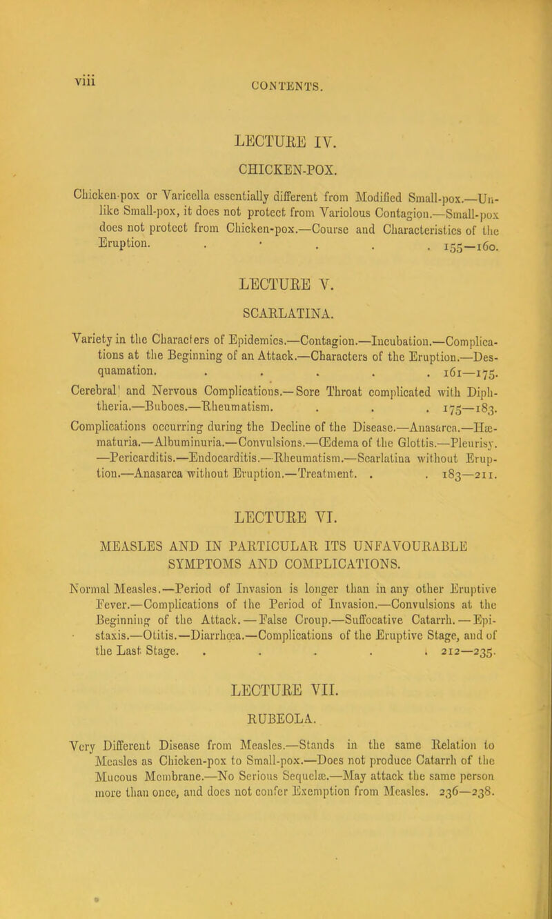 Vlll LECTUKE IV. CHICKEN-POX. CLickeii pox or Varicella essentially different from Modified Small-pox.—Un- like Small-pox, it does not protect from Variolous Contagion.—Small-pox does not protect from Chicken-pox.—Course and Characteristics of the Eruption. . • . . . 155-160. LECTUEE V. SCAELATINA. Variety in the Characters of Epidemics.—Contagion.—Incubation.—Complica- tions at the Beginning of an Attack.—Characters of the Eruption.-Des- quamation. ..... 161—175. Cerebral' and Nervous Complications.—Sore Throat complicated with Diph- theria.—Buboes.—Eheumatism. . . . 175—183. Complications occurring during the Decline of the Disease.—Anasarca.—IIsc- maturia.—Albuminuria.—Convulsions.—(Edema of the Glottis.—Pleurisy. —Pericarditis.—Endocarditis.—Eheumatism.—Scarlatina without Erup- tion.—Anasarca without Eruption.—Treatment. . . 183—211. LECTUEE VI. MEASLES AND IN PAETICULAE ITS UNEAVOUEABLE SYMPTOMS AND COMPLICATIONS. Normal Measles.—Period of Invasion is longer than in any other Eruptive Eever.—Complications of the Period of Invasion.—Convulsions at the Beginning of the Attack. — Ealse Croup.—Suffocative Catarrh. — Epi- staxis.—Otitis.—Diarrhoea.—Complications of the Eruptive Stage, and of the Last Stage. ..... 212—235. LECTUEE VII. EUBEOLA. Very Different Disease from Measles.—Stands in the same Eelation to Measles as Chicken-pox to Small-pox.—Does not produce Catarrh of the Mucous Membrane.—No Serious Sequelaj.—May attaek the same person more than once, and docs not confer E.^emption from Measles. 236—238.