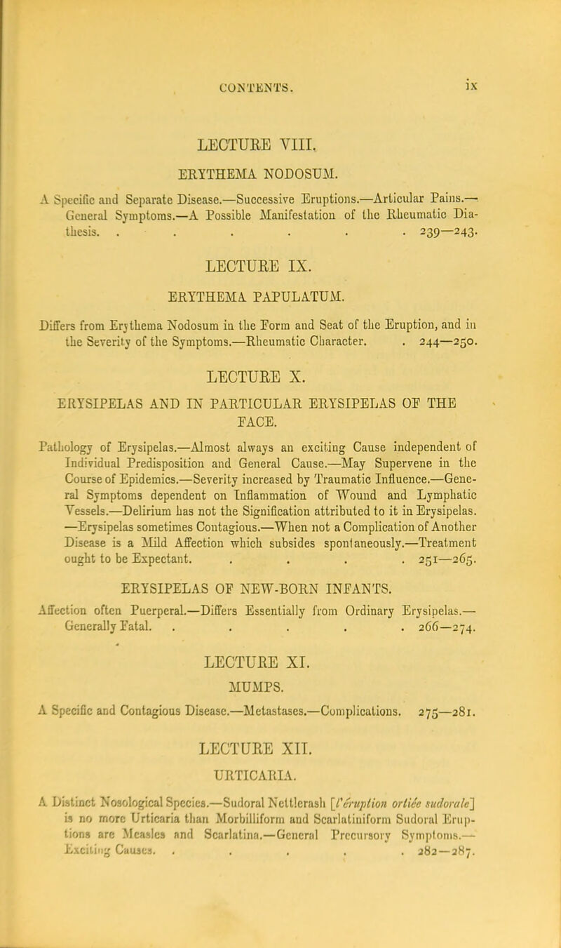 LECTURE VIII. ERYTHEMA NODOSUM. A Specific and Separate Disease.—Successive Eruptions.—Articular Pains.— General Symptoms.—A Possible Manifestation of the Rheumatic Dia- thesis. . . . . . . 239—243. LECTURE IX. ERYTHEMA PAPULATUM. Differs from Erythema Nodosum in tlie Eorm and Seat of the Eruption, and in the Severity of the Symptoms.—Rheumatic Character. . 244—250. LECTURE X. ERYSIPELAS AND IN PARTICULAR ERYSIPELAS OE THE FACE. Pathology of Erysipelas.—Almost always an exciting Cause independent of Individual Predisposition and General Cause.—May Supervene in the Course of Epidemics.—Severity increased by Traumatic Influence.—Gene- ral Symptoms dependent on Inflammation of Wound and Lymphatic Vessels.—Delirium has not the Signification attributed to it in Erysipelas. —Erysipelas sometimes Contagious.—When not a Complication of Another Disease is a !Mild Affection which subsides spontaneously.—Treatment ought to be Expectant. .... 251—265. ERYSIPELAS OF NEW-BORN INFANTS. Affection often Puerperal.—Differs Essentially from Ordinary Erysipelas.— Generally Fatal. ..... 266—274. LECTURE XI. MUMPS. A Specific and Contagious Disease.—Metastases.—Complications. 275—281. LECTURE XII. URTICARIA. A Distinct Nosological Species.—Sudoral Nettlerasli \_l'cruption ortiee sudoralc] is no more Urticaria than Morbilliform and Scarlatiuiform Sudoral Eni|)- tions arc ^Icaslcs and Scarlatina.—General Precursory Symptoms.— Exciting Causes. ..... 282 — 287.