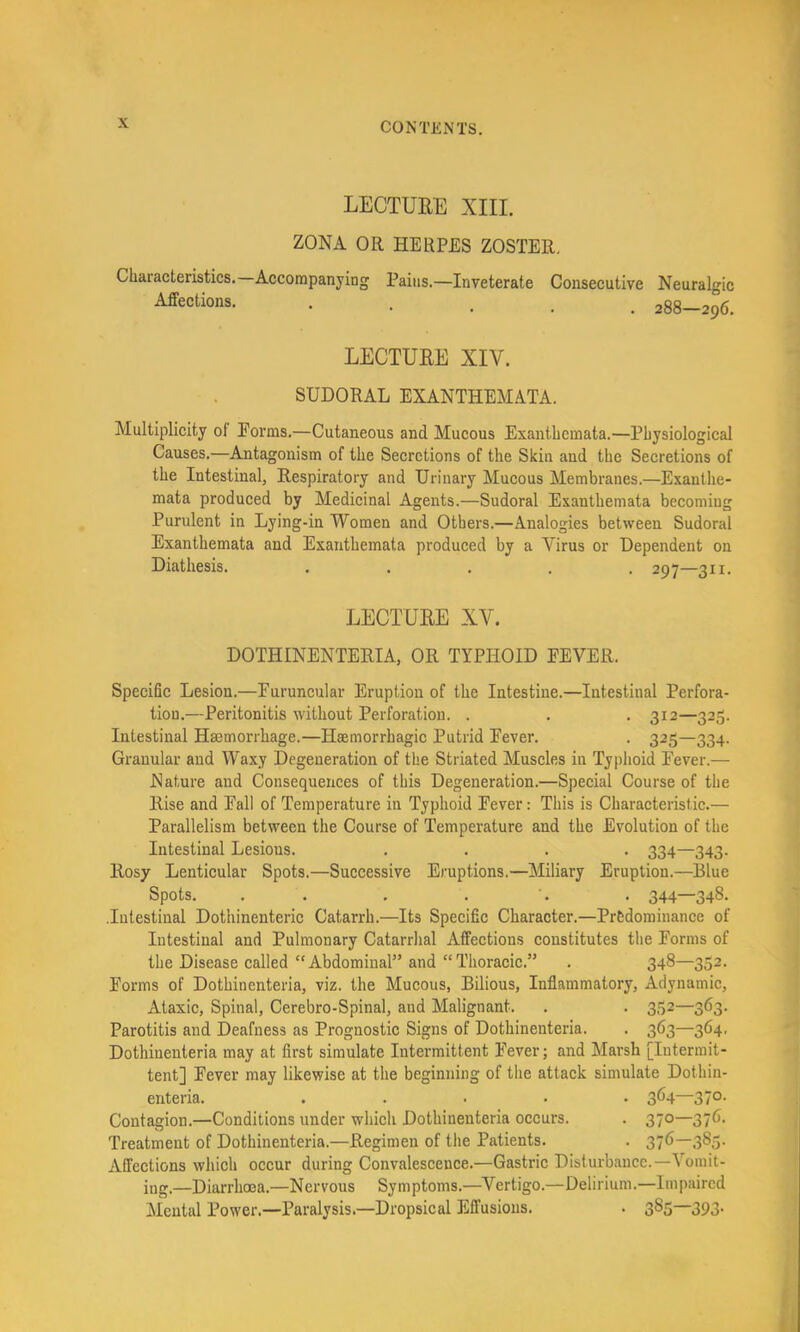 LECTUEE XIII. ZONA OR HERPES ZOSTER. Characteristics.—Accompanying Pains.—Inveterate Consecutive Neuralgic Affections. ..... 288-296. LECTUEE XIV. SUDORAL EXANTHEMATA. Multiplicity of Forms.—Cutaneous and Mucous Exanthemata.—Physiological Causes.—Antagonism of the Secretions of the Skin and the Secretions of the Intestinal, Respiratory and Urinary Mucous Membranes.—Exanthe- mata produced by Medicinal Agents.—Sudoral Exanthemata becoming Purulent in Lying-in Women and Others.—Analogies between Sudoral Exanthemata and Exanthemata produced by a Virus or Dependent on Diathesis. ..... 297—311. LECTUEE XV. DOTHINENTERIA, OR TYPHOID FEVER. Specific Lesion.—Furuncular Eruption of the Intestine.—Intestinal Perfora- tion.—Peritonitis without Perforation. . . . 312—325. Intestinal Haemorrhage.—Haemorrhagic Putrid Fever. . 325—334. Granular and Waxy Degeneration of the Striated Muscles in Typhoid Fever.— Nature and Consequences of this Degeneration.—Special Course of the Rise and Fall of Temperature in Typhoid Fever: This is Characteristic.— Parallelism between the Course of Temperature and the Evolution of the Intestinal Lesions. .... 334—343. Rosy Lenticular Spots.—Successive Eruptions.—Miliary Eruption.—Blue Spots. . . . . •. . 344—348. .Intestinal Dothinenteric Catarrh.—Its Specific Character.—Predominance of Intestinal and Pulmonary Catarrhal Affections constitutes the Forms of the Disease called  Abdominal” and “ Thoracic.” . 348—352. Forms of Dothinenteria, viz. the Mucous, Bilious, Inflammatory, Adynamic, Ataxic, Spinal, Cerebro-Spinal, and Malignant. . . 352—363. Parotitis and Deafness as Prognostic Signs of Dothinenteria. . 363—364, Dothinenteria may at first simulate Intermittent Fever; and Marsh [Intermit- tent] Fever may likewise at the beginning of the attack simulate Dothin- enteria. ..... 364—370. Contagion.—Conditions under whieh Dothinenteria occurs. . 370—376. Treatment of Dothinenteria.—Regimen of the Patients. . 376—383. Affections which occur during Convalescence.—Gastric Disturbance.—\oinit- ing.—Diarrhoea.—Nervous Symptoms.—Vertigo.—Delirium.—Impaired Mental Power.—Paralysis.—Dropsical Effusions. . 385—393.