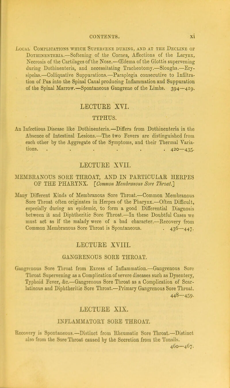 Local Complications ■\vnicn Supervene during, and at the Decline or Dothinenteria.—Softening of the Cornea, Affections of the Larynx, Necrosis of the Cartilages of the Nose.—(Edema of the Glottis supervening during Dothinenteria, and necessitating Tracheotomy.—Sloughs.—Ery- sipelas.—Colliquative Suppurations.—Paraplegia consecutive to Infiltra- tion of Pus into the Spinal Canal producing Inflammation and Suppuration of the Spinal Marrow.—Spontaneous Gangrene of the Limbs. 394—419. LECTUEE XVI. TYPHUS. An Infectious Disease like Dothinenteria.—Differs from Dothinenteria in the Absence of Intestinal Lesions.—The two Eevers are distinguished from each other by the Aggregate of the Symptoms, and their Thermal Varia- tions. ...... 420—435. LECTUEE XVII. MEMBRANOUS SORE THROAT, AND IN PARTICULAR HERPES OF THE PHARYNX. {Common Membranous Sore Throat.'] Many Different Kinds of Membranous Sore Throat.—Common Membranous Sore Throat often originates in Herpes of the Pharynx.—Often Difficult, especially during an epidemic, to form a good Differential Diagnosis between it and Diphtheritic Sore Throat.—In these Doubtful Cases we must act as if the malady were of a bad character.—Recovery from Common Membranous Sore Throat is Spontaneous. . 436—447. LECTUEE XVIII. GANGRENOUS SORE THROAT. Gangrenous Sore Throat from Excess of Inflammation.—Gangrenous Sore Throat Supervening as a Complication of severe diseases such as Dysentery, Typhoid Fever, &c.—Gangrenous Sore Throat as a Complication of Scar- latinous and Diphtheritic Sore Throat.—Primary Gangrenous Sore Throat. 448—459. LECTUEE XIX. INFLAMMATORY SORE THROAT. Recovery is Spontaneous.—Distinct from Rheumatic Sore Throat.—Distinct also from the Sore Throat caused by the Secretion from the Tonsil.s. 4O0—4O7.