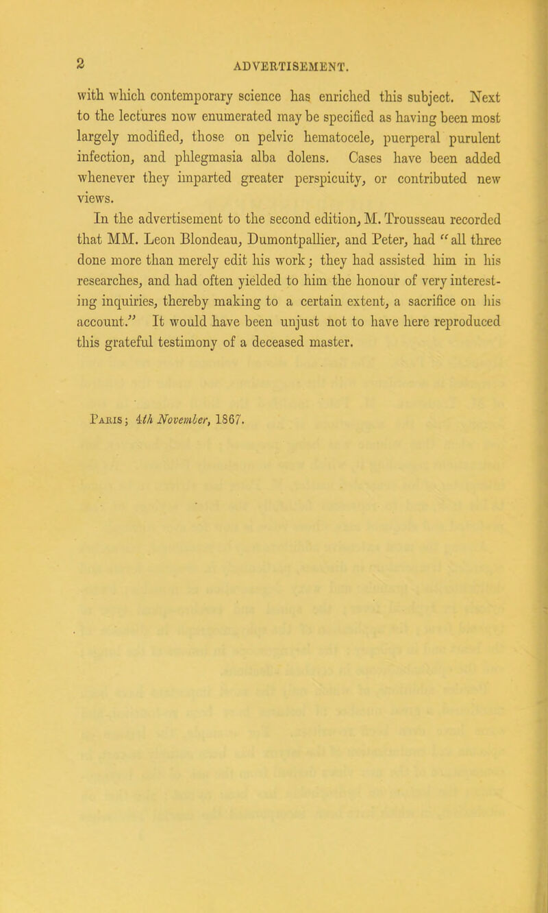 with which contemporary science has enriched this subject. Next to the lectures now enumerated may be specified as having been most largely modified^ those on pelvic hematocele, puerperal purulent infection, and phlegmasia alba dolens. Cases have been added whenever they imparted greater perspicuity, or contributed new views. In the advertisement to the second edition, M. Trousseau recorded that MM. Leon Blondeau, Dumontpallier, and Peter, had “ all three done more than merely edit his work; they had assisted him in his researches, and had often yielded to him the honour of very interest- ing inquiries, thereby making to a certain extent, a sacrifice on his account.” It would have been unjust not to have here reproduced this grateful testimony of a deceased master. Pajus; 4:iA Novemier, 18Q7.