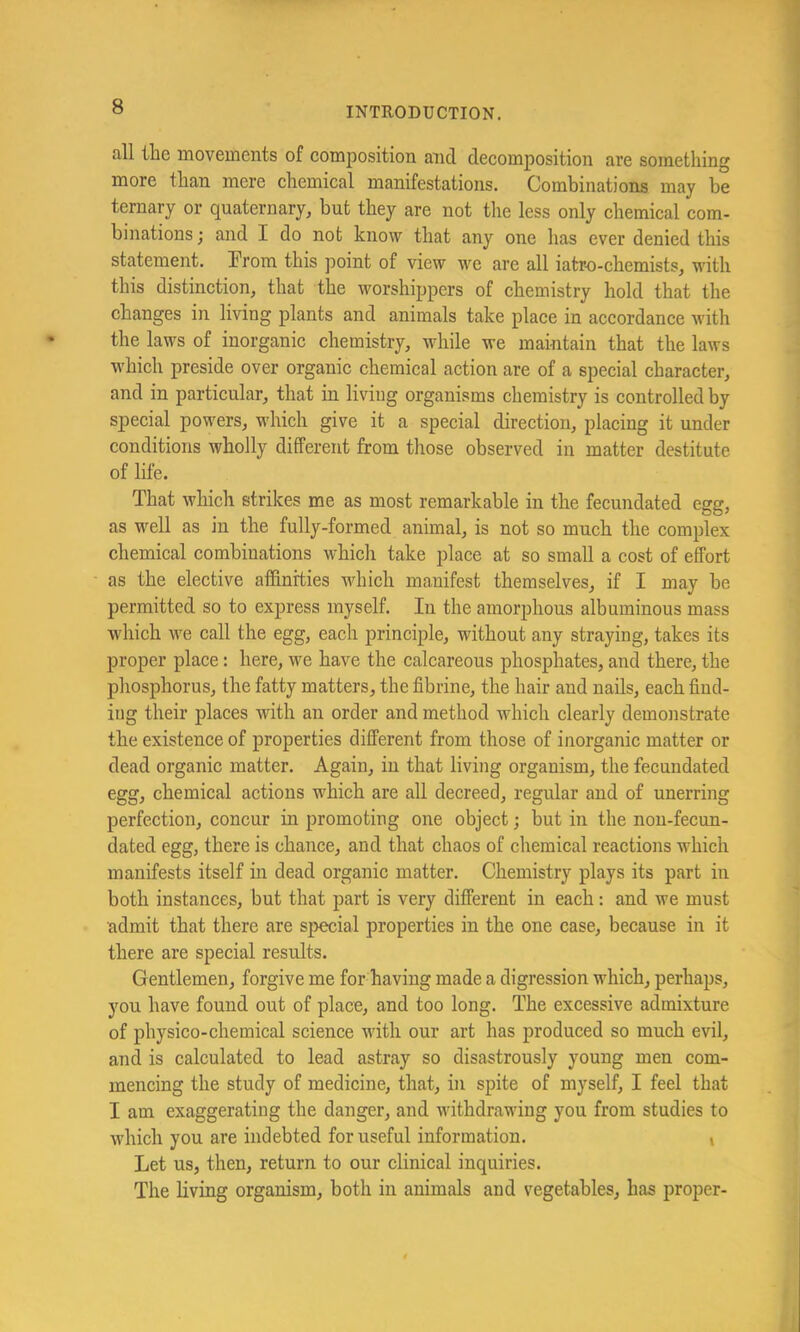 all the movements of composition and decomposition are something more than mere chemical manifestations. Combinations may be ternary or quaternary, but they are not the less only chemical com- binations j and I do not know that any one has ever denied this statement. Ifrom this point of view we are all iatro-chemists, with this distinction, that the worshippers of chemistry hold that the changes in living plants and animals take place in accordance with the laws of inorganic chemistry, while we maintain that the laws which preside over organic chemical action are of a special character, and in particular, that in living organisms chemistry is controlled by special powers, which give it a special direction, placing it under conditions wholly different from those observed in matter destitute of life. That which strikes me as most remarkable in the fecundated egg, as well as in the fully-formed animal, is not so much the complex chemical combinations which take place at so small a cost of effort as the elective affinities which manifest themselves, if I may be permitted so to express myself. In the amorphous albuminous mass which we call the egg, each principle, without any straying, takes its proper place: here, we have the calcareous phosphates, and there, the phosphorus, the fatty matters, the fibrine, the hair and nails, each find- ing their places with an order and method which clearly demonstrate the existence of properties different from those of inorganic matter or dead organic matter. Again, in that living organism, the fecundated egg, chemical actions which are all decreed, regular and of unerring perfection, concur in promoting one object; but in the non-fecun- dated egg, there is chance, and that chaos of chemical reactions which manifests itself in dead organic matter. Chemistry plays its part in both instances, but that part is very different in each: and we must admit that there are speeial properties in the one case, because in it there are special results. Gentlemen, forgive me for having made a digression which, perhaps, you have found out of place, and too long. The excessive admixture of physico-chemical science with our art has produced so much evil, and is calculated to lead astray so disastrously young men com- mencing the study of medicine, that, in spite of myself, I feel that I am exaggerating the danger, and withdrawing you from studies to which you are indebted for useful information. t Let us, then, return to our clinical inquiries. The living organism, both in animals and vegetables, has proper-