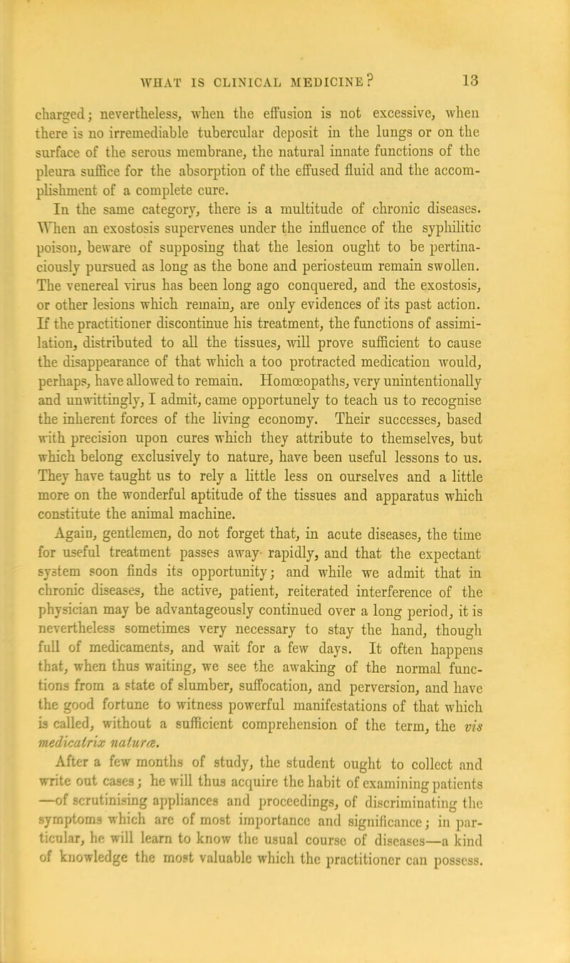 charged; nevertheless, -when the effusion is not excessive, when there is no irremediable tubercular deposit in the lungs or on the surface of the serous membrane, the natural innate functions of the pleura suffice for the absorption of the effused fluid and the accom- phshment of a complete cure. In the same category, there is a multitude of chronic diseases. When an exostosis supervenes under the influence of the syplulitic poison, beware of supposing that the lesion ought to be pertina- ciously pursued as long as the bone and periosteum remain swollen. The venereal virus has been long ago conquered, and the exostosis, or other lesions which remain, are only evidences of its past action. If the practitioner discontinue his treatment, the functions of assimi- lation, distributed to aU the tissues, wiU prove sufficient to cause the disappearance of that which a too protracted medication would, perhaps, have allowed to remain. Homoeopaths, very unintentionally and unwittingly, I admit, came opportunely to teach us to recognise the inherent forces of the living economy. Their successes, based with precision upon cures which they attribute to themselves, but which belong exclusively to nature, have been useful lessons to us. They have taught us to rely a httle less on ourselves and a little more on the wonderful aptitude of the tissues and apparatus which constitute the animal machine. Again, gentlemen, do not forget that, in acute diseases, the time for useful treatment passes away- rapidly, and that the expectant system soon flnds its opportunity; and wffiile we admit that in chronic diseases, the active, patient, reiterated interference of the physician may be advantageously continued over a long period, it is nevertheless sometimes very necessary to stay the hand, though full of medicaments, and wait for a few days. It often happens that, when thus waiting, we see the aw'aking of the normal func- tions from a state of slumber, suffocation, and perversion, and have the good fortune to witness pow^erful manifestations of that w'hich is called, without a sufficient comprehension of the term, the vis medicalrix natum. After a few months of study, the student ought to collect and write out cases; he will thus acquire the habit of examining patients —of scrutinising appliances and proceedings, of discriminating the symptoms which are of most importance and signilicance; in par- ticular, he will learn to know the usual course of diseases—a kind of knowledge the most valuable which the practitioner can possess.