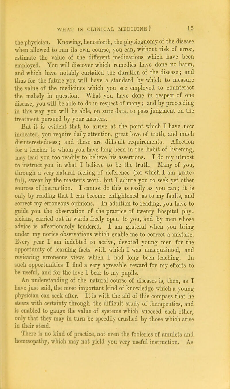 the physician. Knowing, henceforth, the physiognomy of the disease when flowed to run its own course, you can, without risk of error, estimate the value of the different medications which have been employed. You will discover which remedies have done no harm, and Avhich have notably curtailed the duration of the disease; and thus for the future you will have a standard by which to measure the value of the medicines which you see employed to counteract the malady in question. What you have done in respect of one disease, you wiU be able to do in respect of many; and by proceeding in this way you will be able, on sure data, to pass judgment on the treatment pursued by your masters. But it is evident that, to arrive at the point which I have now indicated, you require daily attention, great love of truth, and much disinterestedness; and these are difficult requirements. Affection for a teacher to whom you have long been in the habit of listening, may lead you too readily to believe his assertions. I do my utmost to instruct you m what I believe to be the truth. Many of you, through a very natural feehng of deference (for which I am grate- ful), swear by the master's word, but I adjure you to seek yet other sources of instruction. I cannot do this as easily as you can; it is only by reading that I can become enlightened as to my faults, and correct my erroneous opinions. In addition to reading, you have to guide you the observation of the practice of twenty hospital phy- sicians, carried out in wards freely open to you, and by men whose advice is affectionately tendered. I am grateful when you bring under my notice observations which enable me to correct a mistake. Every year I am indebted to active, devoted young men for the opportunity of learning facts with which I was unacquainted, and reviewing erroneous views which I had long been teaching. In such opportunities I find a very agreeable reward for my efforts to be useful, and for the love I bear to my pupils. An understanding of the natural course of diseases is, then, as I have just said, the most important kind of knowledge which a young physician can seek after. It is with the aid of this compass that he steers with certainty through the difficult study of therapeutics, and is enabled to gauge the value of systems which succeed each other, only that they may in turn be speedily crushed by those which arise in their stead. There is no kind of practice, not even the fooleries of amulets and homceopathy, which may not yield you very useful instruction. As