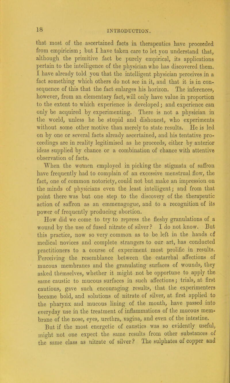 that most of the ascertained facts in therapeutics have proceeded from empiricism j but I have taken care to let you understand that, although the primitive fact be purely empirical, its applications pertain to the intelligence of the physician who has discovered them. I have already told you that the intelligent physician perceives in a fact something which others do not see in it, and that it is in con- sequence of this that the fact enlarges his horizon. The inferences, however, from an elementary fact, will only have value in proportion to the extent to which experience is developed; and experience can only be acquired by experimenting. There is not a physician in the world, unless he be stupid and dishonest, who experiments without some other motive than merely to state results. He is led on by one or several facts already ascertained, and his tentative pro- ceedings are in reality legitimised as he proceeds, either by anterior ideas supplied by chance or a combination of chance with attentive observation of facts. When the women employed in picking the stigmata of saffron have frequently had to complain of an excessive menstrual flow, the fact, one of common notoriety, could not but make an impression on the minds of physicians even the least intelligent; and from that point there was but one step to the discovery of the therapeutic action of saffron as an emmenagogue, and to a recognition of its power of frequently producing abortion. How did we come to try to repress the fleshy granulations of a wound by the use of fused nitrate of silver ? I do not know. But this practice, now so very common as to be left in the hands of medical novices and complete strangers to our art, has conducted practitioners to a course of experiment most prolific in results. Perceiving the resemblance between the catarrhal affections of mucous membranes and the granulating surfaces of wounds, they asked themselves, whether it might not be opportune to apply the same caustic to mucous surfaces in such affections; trials, at first cautious, gave such encouraging result, that the experimenters became bold, and solutions of nitrate of silver, at first applied to the pharynx and mucous lining of the mouth, have passed into everyday use in the treatment of inflammations of the mucous mem- brane of the nose, eyes, urethra, vagina, and even of the intestine. But if the most energetic of caustics was so evidently useful> might not one expect the same results from other substances of the same class as nitrate of silver ? The sulphates of copper and