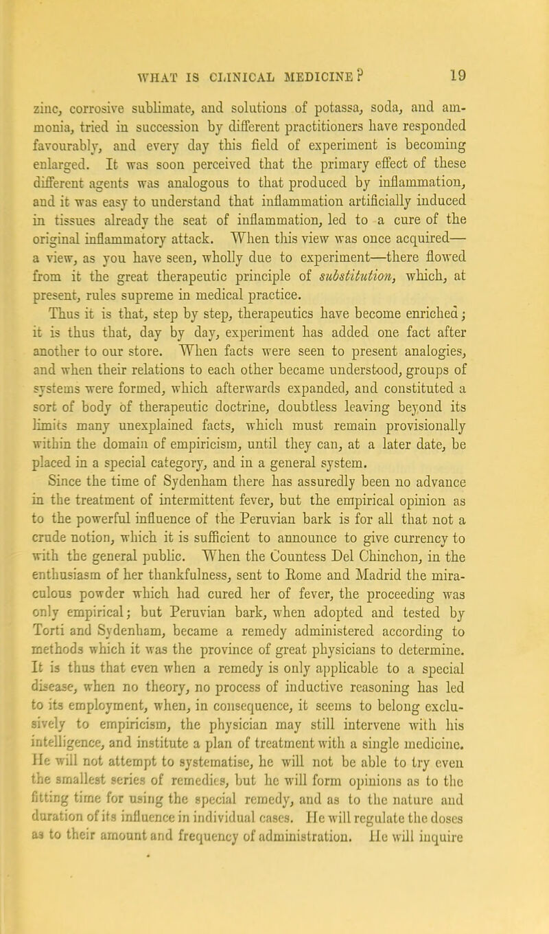 zinc, corrosive sublimate, and solutions of potassa, soda, and am- monia, tried in succession by different practitioners have responded favourably, and every day this field of experiment is becoming enlarged. It was soon perceived that the primary effect of these different agents was analogous to that produced by inflammation, and it was easy to understand that inflammation artificially induced in tissues already the seat of inflammation, led to a cure of the original inflammatory attack. When this view was once acquired— a view, as you have seen, wholly due to experiment—there flowed from it the great therapeutic principle of substitution, which, at present, rules supreme in medical practice. Thus it is that, step by step, therapeutics have become enriched; it is thus that, day by day, experiment has added one fact after another to our store. When facts were seen to present analogies, and when their relations to each other became understood, groups of systems were formed, which afterwards expanded, and constituted a sort of body of therapeutic doctrine, doubtless leaving beyond its limits many unexplained facts, which must remain provisionally within the domain of empiricism, until they can, at a later date, be placed in a special category, and in a general system. Since the time of Sydenham there has assuredly been no advance in the treatment of intermittent fever, but the empirical opinion as to the powerful influence of the Peruvian bark is for all that not a crude notion, which it is sufficient to announce to give currency to with the general pubhc. When the Countess Del Chinchon, in the enthusiasm of her thankfulness, sent to Eome and Madrid the mira- culous powder which had cured her of fever, the proceeding was only empirical; but Peruvian bark, when adopted and tested by Torti and Sydenham, became a remedy administered according to methods which it was the province of great physicians to determine. It is thus that even when a remedy is only applicable to a special disease, when no theory, no process of inductive reasoning has led to its employment, when, in consequence, it seems to belong exclu- sively to empiricism, the physician may still intervene with his intelligence, and institute a plan of treatment with a single medicine. He will not attempt to systematise, he will not be able to try even the smallest series of remedies, but he will form opinions as to the fitting time for using the special remedy, and as to the nature and duration of its influence in individual cases. He Avill regulate the doses as to their amount and frequency of administration. He will inquire