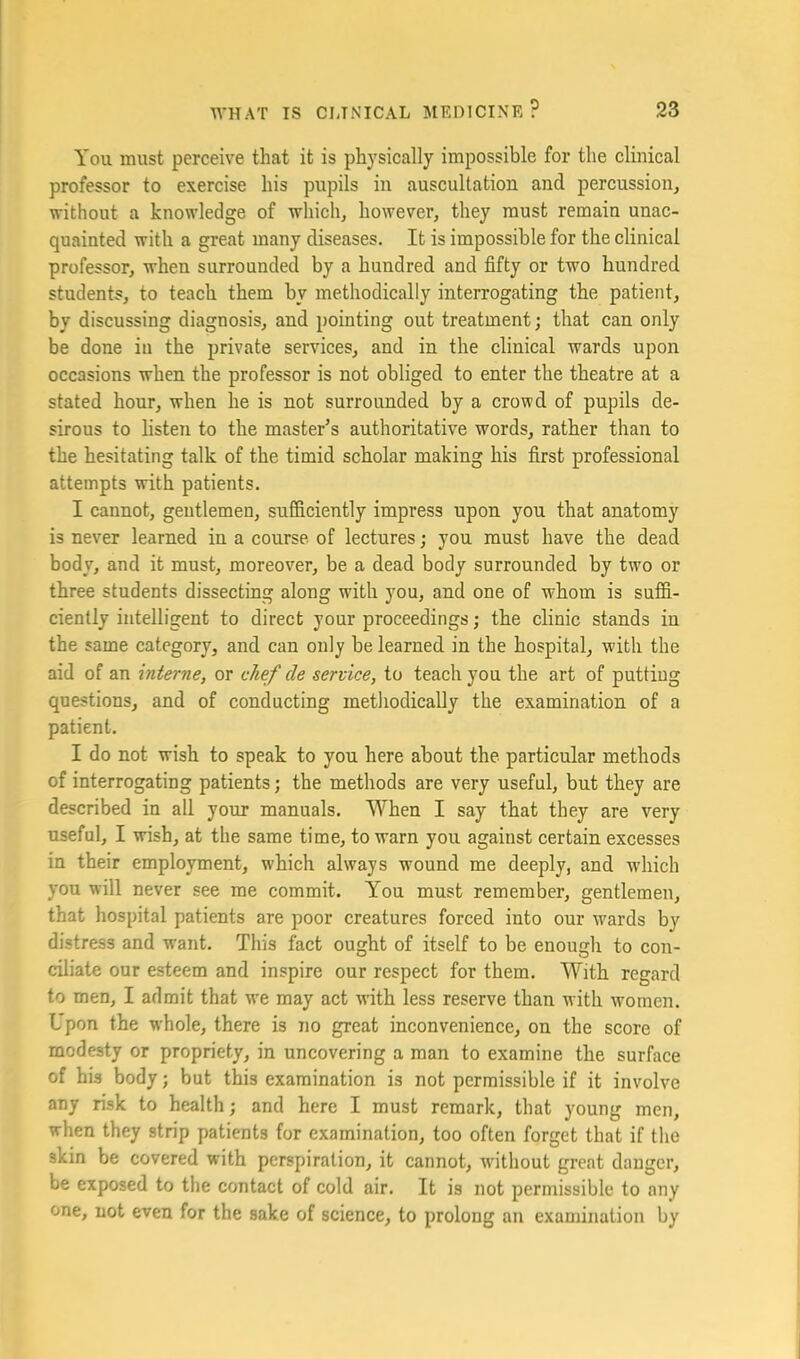 You must perceive that it is physically impossible for the clinical professor to exercise his pupils in auscultation and percussion, without a knowledge of which, however, they must remain unac- quainted with a great many diseases. It is impossible for the clinical professor, when surrounded by a hundred and fifty or two hundred students, to teach them by methodically interrogating the patient, by discussing diagnosis, and pointing out treatment; that can only be done in the private services, and in the clinical wards upon occasions when the professor is not obliged to enter the theatre at a stated hour, when he is not surrounded by a crowd of pupils de- sirous to listen to the master’s authoritative words, rather than to the hesitating talk of the timid scholar making his first professional attempts with patients. I cannot, gentlemen, sufficiently impress upon you that anatomy is never learned in a course of lectures; you must have the dead body, and it must, moreover, be a dead body surrounded by two or three students dissecting along with you, and one of whom is suffi- ciently intelligent to direct your proceedings; the clinic stands in the same category, and can only be learned in the hospital, with the aid of an interne, or chef de service, to teach you the art of putting questions, and of conducting methodically the examination of a patient. I do not wish to speak to you here about the particular methods of interrogating patients; the methods are very useful, but they are described in all your manuals. When I say that they are very useful, I wish, at the same time, to warn you against certain excesses in their employment, which always wound me deeply, and w'hich you will never see me commit. You must remember, gentlemen, that hospital patients are poor creatures forced into our wards by distress and want. This fact ought of itself to be enough to con- ciliate onr esteem and inspire our respect for them. With regard to men, I admit that we may act with less reserve than with women. Lpon the whole, there is no great inconvenience, on the score of modesty or propriety, in uncovering a man to examine the surface of his body; but this examination is not permissible if it involve any risk to health; and here I must remark, that young men, when they strip patients for examination, too often forget that if tlio skin be covered with perspiration, it cannot, without great danger, be exposed to the contact of cold air. It is not permissible to any one, not even for the sake of science, to prolong an examination by