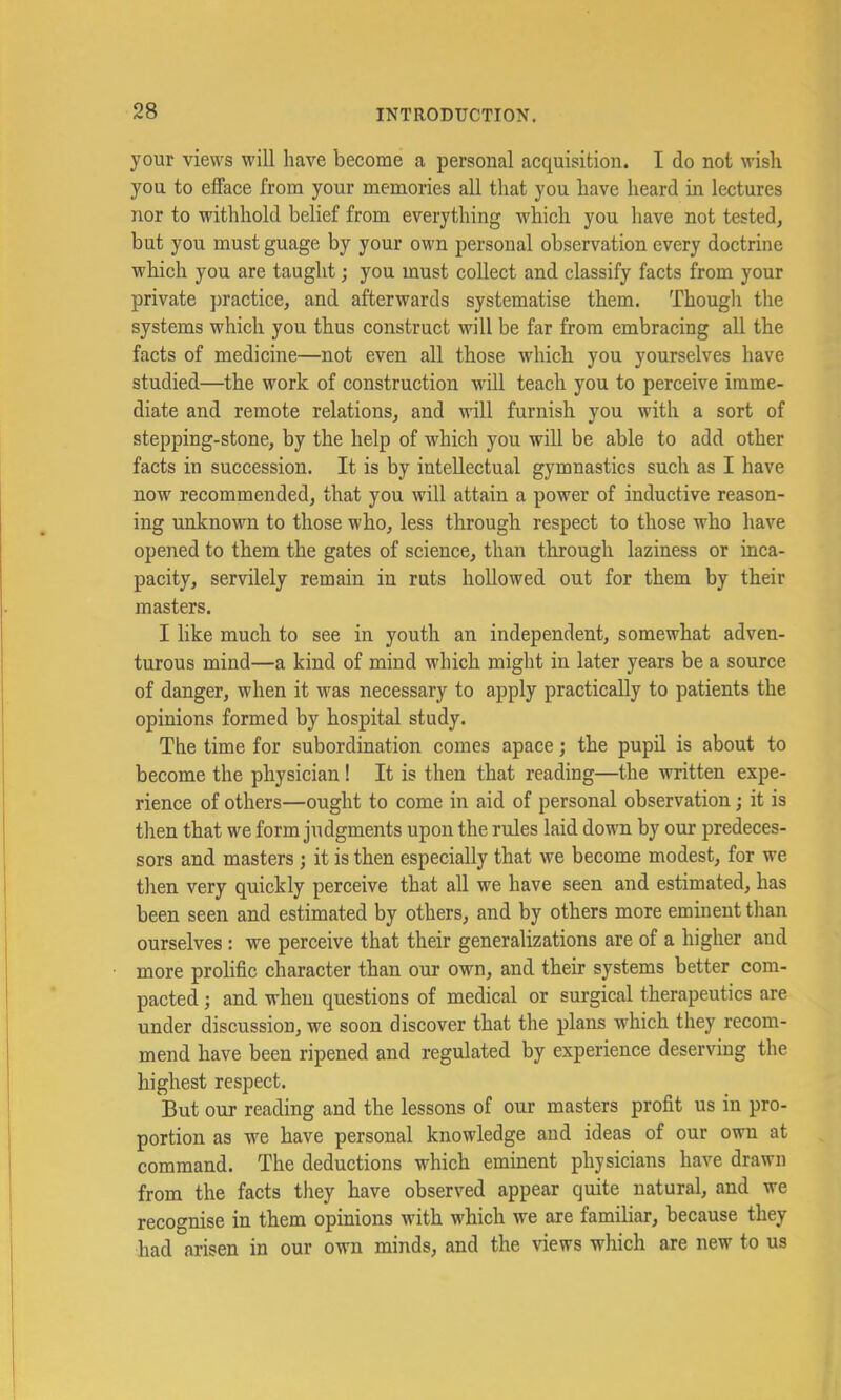 your views will have become a personal acquisition. I do not wish you to efface from your memories all that you have heard in lectures nor to withhold belief from everything which you have not tested, but you must guage by your own personal observation every doctrine which you are taught; you must collect and classify facts from your private practice, and afterwards systematise them. Though the systems which you thus construct will be far from embracing all the facts of medicine—not even all those which you yourselves have studied—the work of construction will teach you to perceive imme- diate and remote relations, and will furnish you with a sort of stepping-stone, by the help of which you will be able to add other facts in succession. It is by intellectual gymnastics such as I have now recommended, that you will attain a power of inductive reason- ing unknown to those who, less through respect to those who have opened to them the gates of science, than through laziness or inca- pacity, servilely remain in ruts hollowed out for them by their masters. I like much to see in youth an independent, somewhat adven- turous mind—a kind of mind which might in later years be a source of danger, when it was necessary to apply practically to patients the opinions formed by hospital study. The time for subordination comes apace; the pupil is about to become the physician! It is then that reading—the written expe- rience of others—ought to come in aid of personal observation; it is then that we form judgments upon the rules laid down by our predeces- sors and masters; it is then especially that we become modest, for we then very quickly perceive that all we have seen and estimated, has been seen and estimated by others, and by others more eminent than ourselves: we perceive that their generalizations are of a higher and more prolific character than our own, and their systems better com- pacted ; and when questions of medical or surgical therapeutics are under discussion, we soon discover that the plans which they recom- mend have been ripened and regulated by experience deserving the highest respect. But our reading and the lessons of our masters profit us in pro- portion as we have personal knowledge and ideas of our own at command. The deductions which eminent physicians have drawn from the facts they have observed appear quite natural, and we recognise in them opinions with w'hich we are famihar, because they had arisen in our own minds, and the views which are new to us