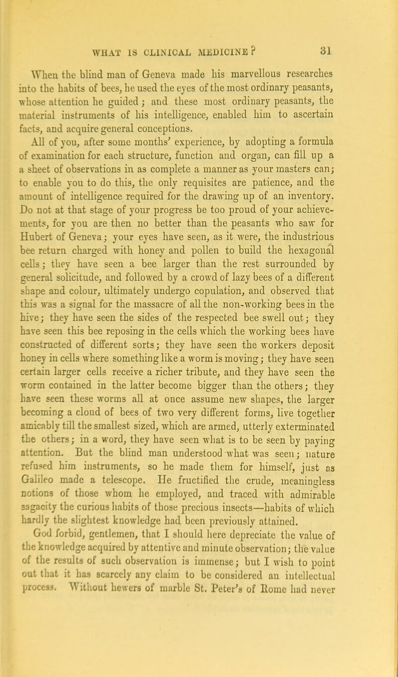 When the blind man of Geneva made his marvellous researches into the habits of bees, he used the eyes of the most ordinary peasants, whose attention he guided; and these most ordinary peasants, the material instruments of his intelligence, enabled him to ascertain facts, and acquire general conceptions. All of you, after some months' experience, by adopting a formula of examination for each structure, function and organ, can fill up a a sheet of observations in as complete a manner as your masters can; to enable you to do this, the only requisites are patience, and the amount of intelligence required for the drawing up of an inventory. Do not at that stage of youi' progress be too proud of your achieve- ments, for you are then no better than the peasants who saw for Hubert of Geneva; your eyes have seen, as it were, the industrious bee return charged with honey and pollen to build the hexagonal cells; they have seen a bee larger than the rest surrounded by general solicitude, and followed by a crowd of lazy bees of a different shape and colour, ultimately undergo copulation, and observed that this was a signal for the massacre of aU the non-working bees in the hive; they have seen the sides of the respected bee swell out; they have seen this bee reposing in the cells which the working bees have constructed of different sorts; they have seen the workers deposit honey in cells where something like a worm is moving; they have seen certain larger cells receive a richer tribute, and they have seen the worm contained in the latter become bigger than the others; they have seen these worms all at once assume new shapes, the larger becoming a cloud of bees of two very different forms, live together amicably till the smallest sized, which are armed, utterly exterminated the others; in a word, they have seen what is to be seen by paying attention. But the blind man understood what -was seen; nature refused him instruments, so he made them for himself, just as Galileo made a telescope. He fructified the crude, meaningless notions of those whom he employed, and traced with admirable sagacity the curious habits of those precious insects—habits of which hardly the slightest knowledge had been previously attained. God forbid, gentlemen, that I should here depreciate the value of the knowledge acquired by attentive and minute observation; the value of the results of such observation is immense; but I wish to point out that it has scarcely any claim to be considered an intellectual proces.^. Without hewers of marble St. Peter's of Home had never