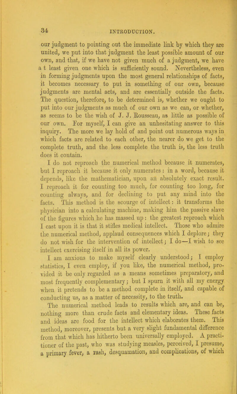 our judgment to pointing out the immediate link by which they are united^ we put into that judgment the least possible amount of our own, and that, if we have not given much of a judgment, we have a t least given one which is sufficiently sound. Nevertheless, even in forming judgments upon the most general relationships of facts, it becomes necessary to put in something of our own, because judgments are mental acts, and are essentially outside the facts. The question, therefore, to be determined is, whether we ought to put into our judgments as much of our own as we can, or whether, as seems to be the wish of J. J. Eousseau, as little as possible of our own. Tor myself, I can give an unhesitating answer to this inquiry. The more we lay hold of and point out numerous ways in which facts are related to each other, the nearer do we get to the complete truth, and the less complete the truth is, the less truth does it contain. I do not reproach the numerical method because it numerates, but I reproach it because it only numerates : in a word, because it depends, like tlie mathematician, upon an absolutely exact result. I reproach it for counting too much, for counting too long, for counting always, and for declining to put any mind into the facts. This method is the scourge of intellect; it transforms the physician into a calculating machine, making him the passive slave of the figures which he has massed up : the greatest reproach which I cast upon it is that it stifles medical intellect. Those who admire the numerical method, applaud consequences which I deplore; they do not wish for the intervention of intellect; I do—I wish to see intellect exercising itself in all its power. I am anxious to make myself clearly understood; T employ statistics, I even employ, if you like, the numerical method, pro- vided it be only regarded as a means sometimes preparatory, and most frequently complementary; but I spurn it with all my energy when it pretends to be a method complete in itself, and capable of conducting us, as a matter of necessity, to the truth. The numerical method leads to results which are, and can be, nothing more than crude facts and elementary ideas. These facts and ideas are food for the intellect which elaborates them. This method, moreover, presents but a very slight fundamental difference from that which has hitherto been universally employed. A practi- tioner of the past, who was studying measles, perceived, I presume, a primary fever, a rash, desquamation, and complications, of which