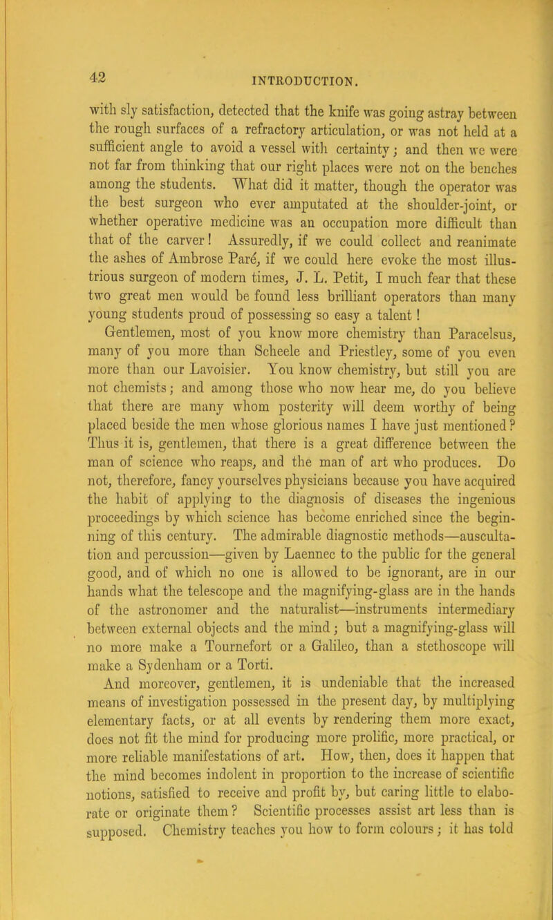 with sly satisfaction, detected that the knife was going astray between the rough surfaces of a refractory articulation, or was not held at a sufficient angle to avoid a vessel with certainty; and then we were not far from thinking that our right places were not on the benches among the students. What did it matter, though the operator was the best surgeon who ever amputated at the shoulder-joint, or whether operative medicine was an occupation more difficult than that of the carver! Assuredly, if we could collect and reanimate the ashes of Ambrose Par^ if we could here evoke the most illus- trious surgeon of modern times, J. L. Petit, I much fear that these two great men would be found less brilliant operators than many young students proud of possessing so easy a talent! Gentlemen, most of you know more chemistry than Paracelsus, many of you more than Scheele and Priestley, some of you even more than our Lavoisier. You know chemistry, but still you are not chemists; and among those who now hear me, do you believe that there are many whom posterity will deem worthy of being placed beside the men whose glorious names I have just mentioned? Thus it is, gentlemen, that there is a great difference between the man of science who reaps, and the man of art who produces. Do not, therefore, fancy yourselves physicians because you have acquired the habit of applying to the diagnosis of diseases the ingenious proceedings by which science has become enriched since the begin- ning of this century. The admirable diagnostic methods—ausculta- tion and percussion—given by Laennec to the public for the general good, and of which no one is allowed to be ignorant, are in our hands what the telescope and the magnifying-glass are in the hands of the astronomer and the naturalist—instruments intermediary between external objects and the mind; but a magnifying-glass will no more make a Tournefort or a Galileo, than a stethoscope will make a Sydenham or a Torti. And moreover, gentlemen, it is undeniable that the increased means of investigation possessed in the present day, by multiplying elementary facts, or at all events by rendering them more exact, does not fit the mind for producing more prolific, more practical, or more reliable manifestations of art. How, then, does it happen that the mind becomes indolent in proportion to the increase of scientific notions, satisfied to receive and profit by, but caring little to elabo- rate or originate them ? Scientific processes assist art less than is supposed. Chemistry teaches you how to form colours; it has told
