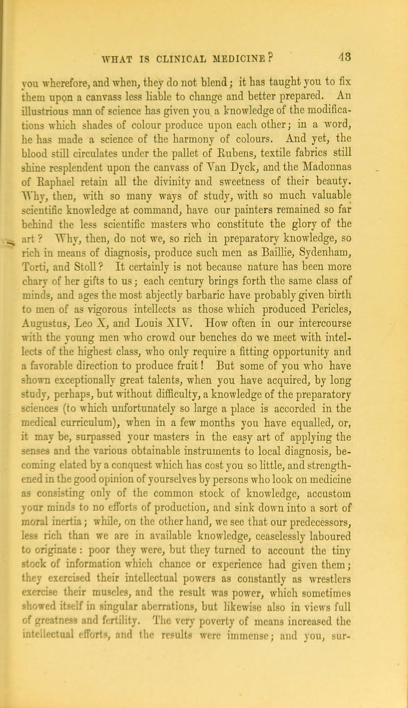 you wherefore^ and when^ they do not blend; it has taugbt you to fix them upon a canvass less liable to change and better prepared. An illustrious man of science has given you a knowledge of the modifica- tions which shades of colour produce upon each other; in a word, he has made a science of the harmony of colours. And yet, the blood still circulates under the pallet of Eubens, textile fabrics still shine resplendent upon the canvass of Van Dyck, and the Madonnas of Eaphael retain all the divinity and sweetness of their beauty. Why, then, with so many ways of study, Avith so much valuable scientific knowledge at command, have our painters remained so far behind the less scientific masters who constitute the glory of the . art ? Mhy, then, do not we, so rich in preparatory knowledge, so rich in means of diagnosis, produce such men as Baillie, Sydenham, Torti, and Stoll ? It certainly is not because nature has been more chary of her gifts to us; each century brings forth the same class of minds, and ages the most abjectly barbaric have probably given birth to men of as vigorous intellects as those which produced Pericles, Augustus, Leo X, and Louis XIV. How often in our intercourse with the young men who crowd our benches do w^e meet with intel- lects of the highest class, who only require a fitting opportunity and a favorable direction to produce fruit! But some of you who have shown exceptionally great talents, when you have acquired, by long study, perhaps, but without difdculty, a knowledge of the preparatory sciences (to which unfortunately so large a place is accorded in the medical curriculum), when in a few months you have equalled, or, it may be, surpassed your masters in the easy art of applying the senses and the various obtainable instruments to local diagnosis, be- coming elated by a conquest which has cost you so little, and strength- ened in the good opinion of yourselves by persons who look on medicine as consisting only of the common stock of knowledge, accustom your minds to no efforts of production, and sink down into a sort of moral inertia; while, on the other hand, we see that our predecessors, less rich than we are in available knowledge, ceaselessly laboured to originate: poor they were, but they turned to account the tiny stock of information which chance or experience had given them; they exercised their intellectual powers as constantly as wrestlers exercise their muscles, and the result was power, which sometimes showed itself in singular aberrations, but likewise also in views full of greatness and fertility. The very poverty of means increased the intellectual efforts, and the results were immense; and you, sur-