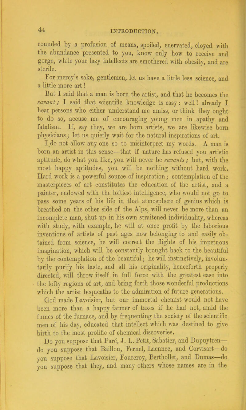 rounded by a profusion of raeans^ spoiled^ enervated^ cloyed with the abundance presented to you, know only how to receive and gorge, while your lazy intellects are smothered with obesity, and are sterile. For mercy's sake, gentlemen, let us have a little less science, and a little more art! But I said that a man is born the artist, and that he becomes the savant; I said that scientific knowledge is easy: well! already I hear persons who either understand me amiss, or think they ought to do so, accuse me of encouraging young men in apathy and fatalism. If, say they, we are born artists, we are likewise bom physicians; let us quietly wait for the natural inspirations of art, I_do not allow any one so to misinterpret my words. A man is born an artist in this sense—that if nature has refused you artistic aptitude, do what you like, you will never be savants ; but, with the most happy aptitudes, you will be nothing without hard work. Hard work is a powerful source of inspiration j contemplation of the masterpieces of art constitutes the education of the artist, and a painter, endowed with the loftiest intelligence, who would not go to pass some years of his life in that atmosphere of genius which is breathed on the other side of the Alps, will never be more than an incomplete man, shut up in his own straitened individuality, whereas with study, with example, he will at once profit by the laborious inventions of artists of past ages now belonging to and easily ob- tained from science, he will correct the flights of his impetuous imagination, which will be constantly brought back to the beautiful by the contemplation of the beautiful; he will instinctively, involun- tarily purify his taste, and all his originality, henceforth properly directed, will throw itself in full force with the greatest ease iuto the lofty regions of art, and bring forth those wonderful productions w^hich the artist bequeaths to the admiration of future generations. God made Lavoisier, but our immortal chemist would not have been more than a happy farmer of taxes if he had not, amid the fumes of the furnace, and by frequenting the society of the scientific men of his day, educated that intellect wdiich w^as destined to give birth to the most prolific of chemical discoveries. Do you suppose that Par^ J. L. Petit, Sabatier, and Dupuytren— do you suppose that Baillou, Pernel, Laennec, and Corvisart—do you suppose that Lavoisier, Pourcroy, Berthollet, and Dumas—do you suppose that they, and many others whose names are in the