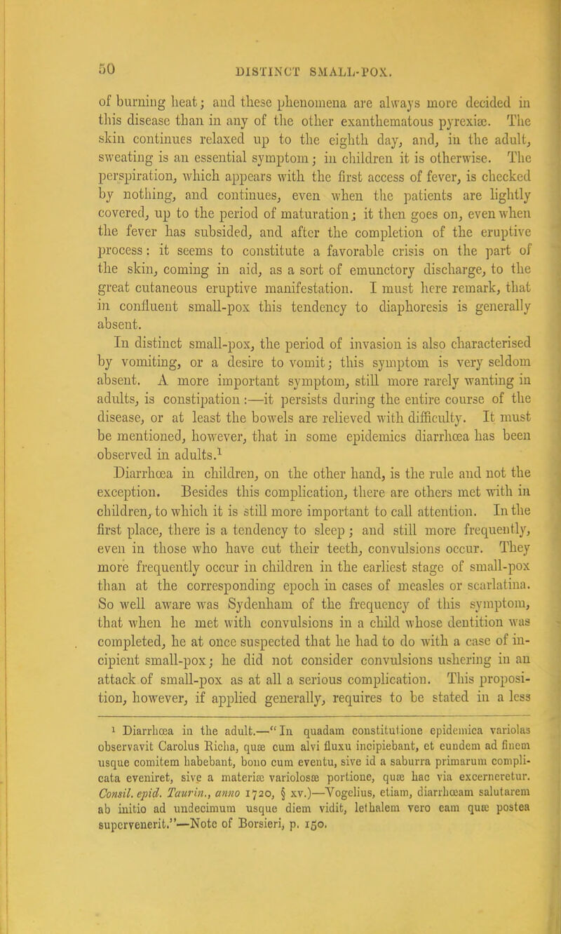 of burning heat; and these phenomena are always more decided in tliis disease than in any of tlie other exanthematous pyrexise. The skin continues relaxed up to the eighth day, and, in the adult, sweating is an essential symptom; in children it is otherwise. The perspiration, which appears with the first access of fever, is checked by nothing, and continues, even when the patients are lightly covered, up to the period of maturation; it then goes on, even when the fever has subsided, and after the completion of the eruptive process: it seems to constitute a favorable crisis on the part of the skin, coming in aid, as a sort of emunctory discharge, to the great cutaneous eruptive manifestation. I must here remark, that ill confluent small-pox this tendency to diaphoresis is generally absent. In distinct small-pox, the period of invasion is also characterised by vomiting, or a desire to vomit; this symptom is very seldom absent. A more important symptom, still more rarely wanting in adults, is constipation :—it persists during the entire course of the disease, or at least the bowels are relieved with difiiculty. It must be mentioned, however, that in some epidemics diarrhoea has been observed in adults.^ Diarrhoea in children, on the other hand, is the rule and not the exception. Besides this complication, there are others met udth in children, to which it is stiU more important to call attention. In the first place, there is a tendency to sleep ; and still more frequently, even in those who have cut their teeth, convulsions occur. They more frequently occur in children in the earliest stage of small-pox than at the corresponding epoch in cases of measles or scarlatina. So well aware was Sydenham of the frequency of this symptom, that when he met with convulsions in a child whose dentition was completed, he at once suspected that he had to do with a case of in- cipient small-pox; he did not consider convulsions ushering in an attack of small-pox as at all a serious complication. This proposi- tion, however, if applied generally, requires to be stated in a less 1 Diarrhoea in the adult.—“In quadam constitutione epidemica variolas observavit Carolus Richa, quae cum alvi tluxu incipiebant, et eundem ad finem usque comitem habebant, boiio cum eventu, sive id a saburra primarum compli- cata eveniret, sive a materia; variolosae portione, qua; hac via excerneretur. Consil.epid. Taurin., anno 1720, § xv.)—Vogelius, etiam, diarrhoeam salutarem ab initio ad undecimum usque diem vidit, lethalem vero earn qua: postea supcrvenerit.”—Note of Borsieri, p. 150.