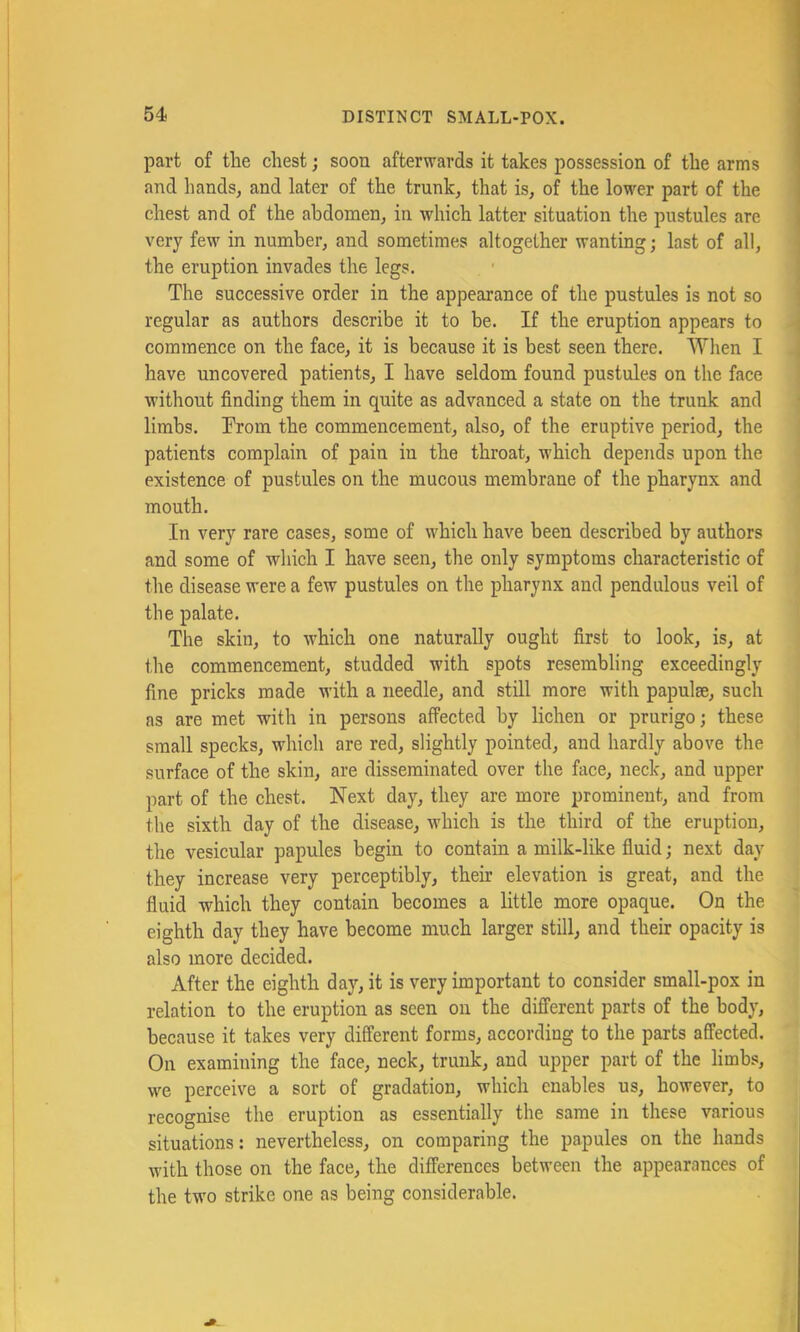 part of tlie chest; soon afterwards it takes possession of the arms and hands, and later of the trunk, that is, of the lower part of the chest and of the abdomen, in which latter situation the pustules are very few in number, and sometimes altogether wanting; last of all, the eruption invades the legs. The successive order in the appearance of the pustules is not so regular as authors describe it to be. If the eruption appears to commence on the face, it is because it is best seen there. When I have uncovered patients, I have seldom found pustules on the face without finding them in quite as advanced a state on the trunk and limbs. Prom the commencement, also, of the eruptive period, the patients complain of pain in the throat, which depends upon the existence of pustules on the mucous membrane of the pharynx and mouth. In very rare cases, some of which have been described by authors and some of which I have seen, the only symptoms characteristic of the disease were a few pustules on the pharynx and pendulous veil of the palate. The skin, to which one naturally ought first to look, is, at the commencement, studded with spots resembling exceedingly fine pricks made with a needle, and still more with papulae, such as are met with in persons affected by lichen or prurigo; these small specks, which are red, slightly pointed, and hardly above the surface of the skin, are disseminated over the face, neck, and upper part of the chest. Next day, they are more prominent, and from the sixth day of the disease, which is the third of the eruption, the vesicular papules begin to contain a milk-like fluid; next day they increase very perceptibly, their elevation is great, and the fluid which they contain becomes a little more opaque. On the eighth day they have become much larger still, and their opacity is also more decided. After the eighth day, it is very important to consider small-pox in relation to the eruption as seen on the different parts of the body, because it takes very different forms, according to the parts affected. On examining the face, neck, trunk, and upper part of the limbs, we perceive a sort of gradation, which enables us, however, to recognise the eruption as essentially the same in these various situations: nevertheless, on comparing the papules on the hands with those on the face, the differences between the appearances of the two strike one as being considerable.