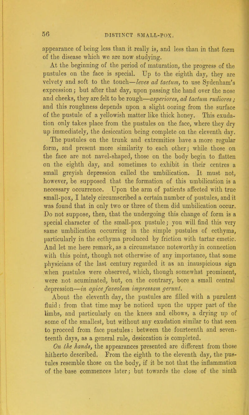 appearance of being less than it really is, and less than in that form of the disease which we are now studying. At the beginning of the period of maturation, the progress of the pustules on the face is special. Up to the eighth day, they are velvety and soft to the touch—ad taciim, to use Sydenham's expression; but after that day, upon passing the hand over the nose and cheeks, they are felt to be rough—asperiores, ad tactum rudiores ; and this roughness depends upon a slight oozing from the surface of the pustule of a yellowish matter like thick honey. This exuda- tion only takes place from the pustules on the face, where they dry up immediately, the desiccation being complete on the eleventh day. The pustules on the trunk and extremities have a more regular form, and present more similarity to each other; while those on the face are not navel-shaped, those on the body begin to flatten on the eighth day, and sometimes to exhibit in their centres a small greyish depression called the umbilication. It must not, however, be supposed that the formation of this umbilication is a necessary occurrence. Upon the arm of patients afFected with true small-pox, I lately circumscribed a certain number of pustules, and it was found that in only two or three of them did umbilication occur. Do not suppose, then, that the undergoing this change of form is a special character of the small-pox pustule; you will find this very same umbilication occurring in the simple pustules of ecthyma, particularly in the ectlryma produced by friction with tartar emetic. And let me here remark, as a circumstance noteworthy in connection with this point, though not otherwise of any importance, that some physicians of the last century regarded it as an inauspicious sign when pustules were observed, which, though somewhat prominent, were not acuminated, but, on the contrary, bore a small central depression—in apice faveolam impressam gerunt. About the eleventh day, the pustules are filled with a purulent fluid: from that time may be noticed upon the upper part of the limbs, and particularly on the knees and elbows, a drying up of some of the smallest, Wt without any exudation similar to that seen to proceed from face pustules: between the fourteenth and seven- teenth days, as a general rule, desiccation is completed. On the hands, the appearances presented are different from those hitherto described. Prom the eighth to the eleventh day, the pus- tules resemble those on the body, if it be not that the inflammation of the base commences later; but towards the close of the ninth