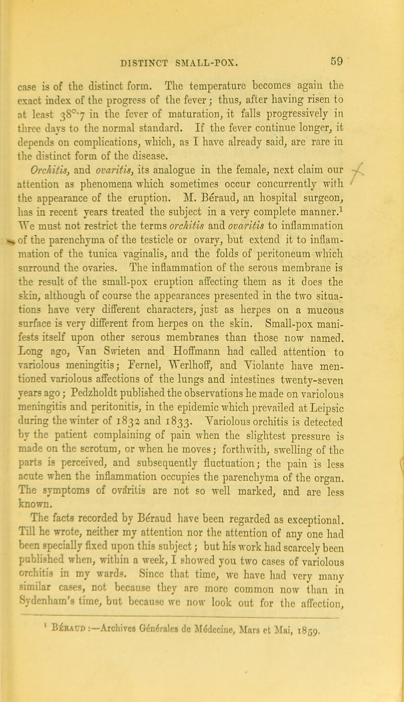 case is of the distinct form. The temperature becomes again the exact index of the progress of the fever; thus, after having risen to at least 38°7 in the fever of maturation, it falls progressively in three days to the normal standard. If the fever continue longer, it depends on complications, which, as I have already said, are rare in the distinct form of the disease. Orchitis, and ovaritis, its analogue in the female, next claim our attention as phenomena which sometimes occur concurrently with the appearance of the eruption. M. Beraud, an hospital surgeon, has in recent years treated the subject in a very complete manner.^ TVe must not restrict the terms orchitis and ovaritis to inflammation of the parenchyma of the testicle or ovary, but extend it to inflam- mation of the tunica vaginalis, and the folds of peritoneum which surround the ovaries. The inflammation of the serous membrane is the result of the small-pox eruption affecting them as it does the skin, although of course the appearances presented in the two situa- tions have very difl'erent characters, just as herpes on a mucous surface is very different from herpes on the skin. Small-pox mani- fests itself upon other serous membranes than those now named. Long ago, Yan Swieten and Hoffmann had called attention to variolous meningitis; Fernel, Werlhoff, and A^iolante have men- tioned variolous affections of the lungs and intestines twenty-seven years ago; Pedzholdt published the observations he made on variolous meningitis and peritonitis, in the epidemic which prevailed at Leipsic during the winter of 1832 and 1833. Yariolous orchitis is detected by the patient complaining of pain when the slightest pressure is made on the scrotum, or when he moves; forthwith, swelling of the parts is perceived, and subsequently fluctuation; the pain is less acute when the inflammation occupies the parenchyma of the organ. The symptoms of ovaritis are not so well marked, and are less known. The facts recorded by Beraud have been regarded as exceptional. Till he wrote, neither my attention nor the attention of any one had been specially fixed upon this subject; but his work had scarcely been published when, within a week, I showed you two cases of variolous orchitis in my wards. Since that time, we have liad very many similar cases, not because they are more common now than in Sydenham’s time, but because we now look out for the affection, ’ Bfaxm-Archives G6n6rales dc Mddccine, Mars ct ^lai, 1859.