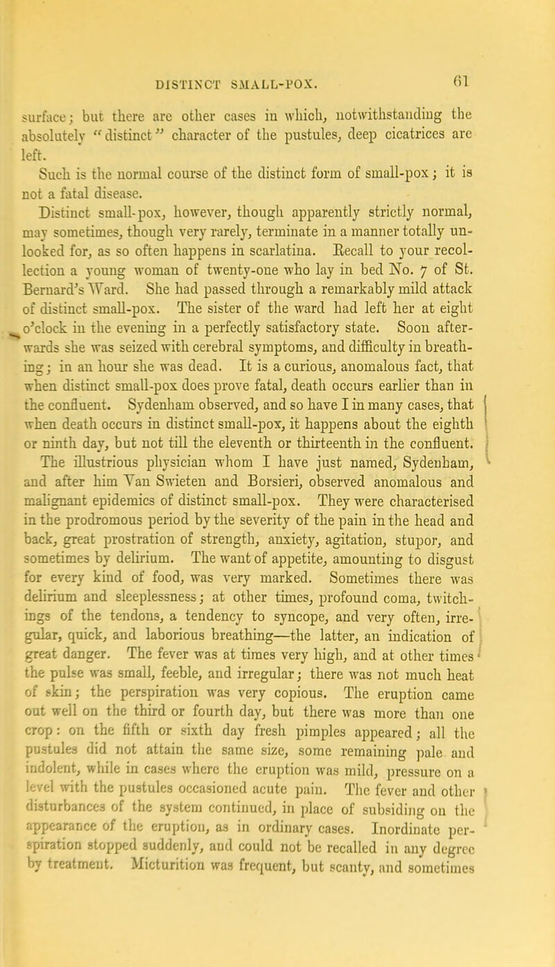 Gl surface; but there are other cases in which, uotwithstandiug the absolutely “ distinct ’’ character of the pustules, deep cicatrices are left. Such is the normal course of the distinct form of small-pox; it is not a fatal disease. Distinct small-pox, however, though apparently strictly normal, may sometimes, though very rarely, terminate in a manner totally un- looked for, as so often happens in scarlatina. Eecall to your recol- lection a young woman of twenty-one who lay in bed No. 7 of St. Bernard’s Ward. She had passed through a remarkably mild attack of distinct small-pox. The sister of the ward had left her at eight ^o’clock in the evening in a perfectly satisfactory state. Soon after- wards she was seized with cerebral symptoms, and difficulty in breath- ing; in an hour she was dead. It is a curious, anomalous fact, that when distinct small-pox does prove fatal, death occurs earlier than in the confluent. Sydenham observed, and so have I in many cases, that when death occurs in distinct small-pox, it happens about the eighth or ninth day, but not tiU the eleventh or thirteenth in the confluent. The fllustrious physician whom I have just named, Sydenham, and after him Van Swieten and Borsieri, observed anomalous and malignant epidemics of distinct small-pox. They were characterised in the prodromous period by the severity of the pain in the head and back, great prostration of strength, anxiety, agitation, stupor, and sometimes by delirium. The want of appetite, amounting to disgust for every kind of food, was very marked. Sometimes there was dehrium and sleeplessness; at other times, profound coma, twitch- ings of the tendons, a tendency to syncope, and very often, irre- * gular, quick, and laborious breathing—the latter, an indication of great danger. The fever was at times very high, and at other times ‘ the pulse was small, feeble, and irregular; there w'as not much heat of skin; the perspiration was very copious. The eruption came out well on the third or fourth day, but there was more than one crop: on the fifth or sixth day fresh pimples appeared; all the pustules did not attain the same size, some remaining pale and indolent, while in cases where the eruption was mild, pressure on a level with the pustules occasioned acute pain. The fever and other disturbances of the system continued, in place of subsiding on the appearance of the eruption, as in ordinary cases. Inordinate per- spiration stopped suddenly, and could not be recalled in any degree by treatment. Micturition was frequent, but scanty, and sometimes