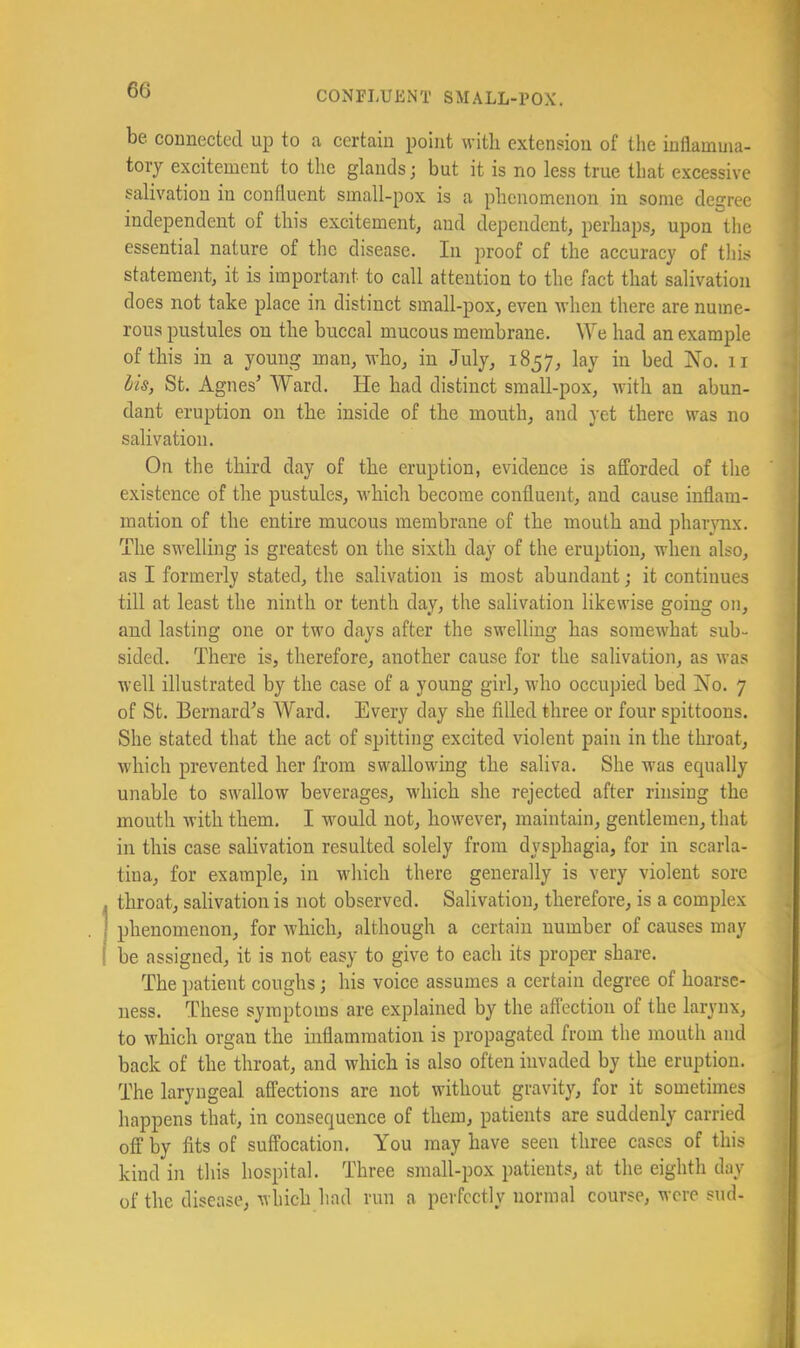 be connected up to a certain point witli extension of the inflamma- tory excitement to the glands; but it is no less true that excessive salivation in confluent small-pox is a plienomenon in some degree independent of this excitement, and dependent, perhaps, upon the essential nature of the disease. In proof of the accuracy of this statement, it is important to call attention to the fact that salivation does not take place in distinct small-pox, even when there are nume- rous pustules on the buccal mucous membrane. \Ye had an example of this in a young man, who, in July, 1857, lay in bed No. ii Us, St. Agnes’ Ward. He had distinct small-pox, with an abun- dant eruption on the inside of the mouth, and yet there was no salivation. On the third day of the eruption, evidence is afforded of the existence of the pustules, which become confluent, and cause inflam- mation of the entire mucous membrane of the mouth and pharjmx. The swelling is greatest on the sixth day of the eruption, when also, as I formerly stated, the salivation is most abundant; it continues till at least the ninth or tenth day, the salivation likewise going on, and lasting one or two days after the swelling has somewhat sub- sided. There is, therefore, another cause for the salivation, as was well illustrated by the case of a young girl, who occupied bed No. 7 of St. Bernard’s Ward. Every day she filled three or four spittoons. She stated that the act of spitting excited violent pain in the throat, which prevented her from swallowing the saliva. She was ecjually unable to swallow beverages, which she rejected after rinsing the mouth with them. I would not, however, maintain, gentlemen, that in this case sahvation resulted solely from dysphagia, for in scarla- tina, for example, in which there generally is very violent sore throat, salivation is not observed. Salivation, therefore, is a complex phenomenon, for which, although a certain number of causes may be assigned, it is not easy to give to each its proper share. The patient coughs; his voice assumes a certain degree of hoarse- ness. These symptoms are explained by the aflection of the larynx, to which organ the inflammation is propagated from the mouth and back of the throat, and which is also often invaded by the eruption. The laryngeal affections are not without gravity, for it sometimes happens that, in consequence of them, patients are suddenly carried off by fits of suffocation. You may have seen three cases of this kind in this hospital. Three small-pox patients, at the eighth day of the disease, which had run a perfectly normal course, were sud-