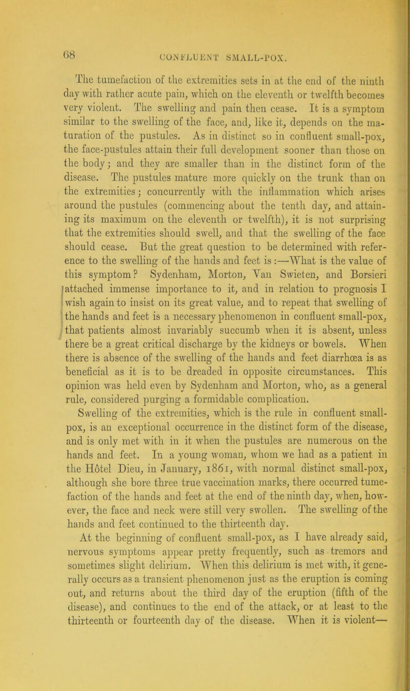 (18 The tumefactiou of tlie extremities sets in at the end of the ninth day with rather acute pain^ which on the eleventh or twelfth becomes very violent. The swelling and pain then cease. It is a symptom similar to the swelling of the face, and, like it, depends on the ina- ' turation of the pustules. As in distinct so in confluent small-pox, ' the face-pustules attain their full development sooner than those on * the body; and they are smaller than in the distinct form of the ; disease. The pustules mature more quickly on the trunk than on the extremities; concurrently with the inflammation w^hich arises ^ around the pustules (commencing about the tenth day, and attain- ing its maximum on the eleventh or twelfth), it is not surprising that the extremities should swell, and that the swelling of the face ■ should cease. But the great question to be determined with refer- ence to the swelling of the hands and feet is :—What is the value of : this symptom? Sydenham, Morton, Van Swieten, and Borsieri |attached immense importance to it, and in relation to prognosis I } wish again to insist on its great value, and to repeat that swelling of » j the hands and feet is a necessary phenomenon in confluent small-pox, j that patients almost invariably succumb when it is absent, unless there be a great critical discharge by the kidneys or bowels. When there is absence of the swelling of the hands and feet diarrhoea is as beneficial as it is to be dreaded in opposite circumstances. This opinion was held even by Sydenham and Morton, who, as a general rule, considered purging a formidable comphcation. Swelling of the extremities, which is the rule in confluent small- pox, is an exceptional occurrence in the distinct form of the disease, and is only met with in it when the pustules are numerous on the hands and feet. In a young woman, whom we had as a patient in the Hotel Dieu, in January, i86i, with normal distinct small-pox, •; although she bore three true vaccination marks, there occurred tume- faction of the hands and feet at the end of the ninth day, when, how- ever, the face and neck Avere still very swollen. The swelling of the hands and feet continued to the thirteenth day. At the beginning of confluent small-pox, as I have already said, . * 7iervous symptoms appear pretty frequently, such as tremors and sometimes shght delirium. When this delirium is met with, it gene- rally occurs as a transient phenomenon just as the eruption is coming out, and returns about the third day of the eruption (fifth of the I disease), and continues to the end of the attack, or at least to the • thirteenth or fourteenth day of the disease. When it is violent—