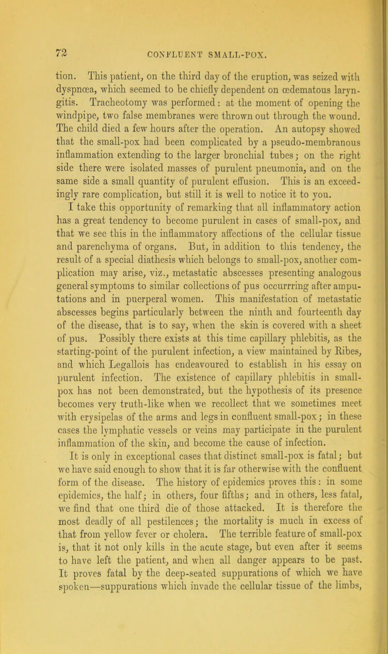 tion. This patient, on the third day of the eruption, was seized with dyspnoea, which seemed to he chiefly dependent on oedematous laryn- gitis. Tracheotomy was performed: at the moment of opening the windpipe, two false membranes were thrown out through the wound. The child died a few hours after the operation. An autopsy showed that the small-pox had been complicated by a pseudo-membranous inflammation extending to the larger bronchial tubes; on the right side there were isolated masses of purulent pneumonia, and on the same side a small quantity of purulent effusion. This is an exceed- ingly rare complication, but still it is well to notice it to you. I take this opportunity of remarking that all inflammatory action has a great tendency to become purulent in cases of sraall-pox, and that we see this in the inflammatory affections of the cellular tissue and parenchyma of organs. But, in addition to this tendency, the result of a special diathesis which belongs to small-pox, another com- plication may arise, viz., metastatic abscesses presenting analogous general symptoms to similar collections of pus occurrring after ampu- tations and in puerperal women. This manifestation of metastatic abscesses begins particularly between the ninth and fourteenth day of the disease, that is to say, when the skin is covered with a sheet of pus. Possibly there exists at this time capillary phlebitis, as the starting-point of the purulent infection, a view maintauied by Eibes, and which Legallois has endeavoured to establish in his essay on purulent infection. The existence of capillary phlebitis in small- pox has not been demonstrated, but the hypothesis of its presence becomes very truth-like when we recollect that we sometimes meet with erysipelas of the arms and legs in confluent small-pox; in these cases the lymphatic vessels or veins may participate in the purulent inflammation of the skin, and become the cause of infection. It is only in exceptional cases that distinct small-pox is fatal; but we have said enough to show that it is far otherwise with the confluent form of the disease. The history of epidemics proves this : in some epidemics, the half; in others, four fifths; and in others, less fatal, Ave find that one third die of those attacked. It is therefore the most deadly of all pestilences; the mortality is much in excess of that from yellow fever or cholera. The terrible feature of small-pox is, that it not only kills in the acute stage, but even after it seems to have left the patient, and Avhen all danger appears to be past. It proves fatal by the deep-seated suppurations of which we have spoken—suppurations which invade the cellular tissue of the limbs,