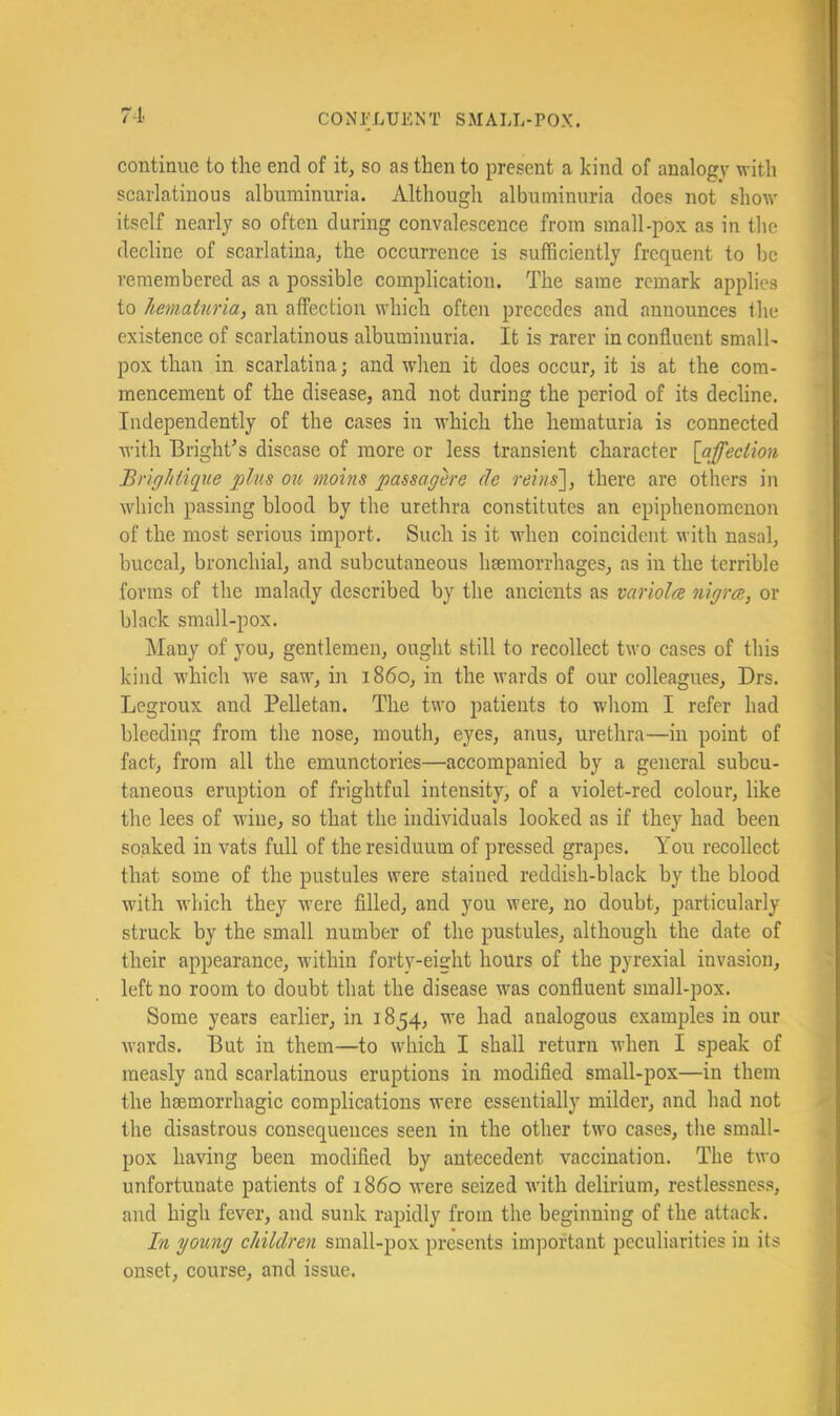 7-1. continue to the end of it, so as then to present a kind of analogy with scarlatinous albuminuria. Although albuminuria does not show itself nearly so often during convalescence from small-pox as in the decline of scarlatina, the occurrence is sufficiently frequent to be remembered as a possible complication. The same remark applies to hematuria, an affection which often precedes and announces the existence of scarlatinous albuminuria. It is rarer in confluent small- pox than in scarlatina; and when it does occur, it is at the com- mencement of the disease, and not during the period of its decline. Independently of the cases in which the hematuria is connected with Bright’s disease of more or less transient character [affection Brightique plus ou, mohis passagere de reins'], there are others in which passing blood by the urethra constitutes an epiphenomenon of the most serious import. Such is it when coincident with nasal, buccal, bronchial, and subcutaneous hsemorrhages, as in the terrible forms of the malady described by the ancients as variola nigra, or black small-pox. Many of you, gentlemen, ought still to recollect two cases of this kind wdiich we saw, in i860, in the wards of our colleagues, Drs. Legroux and Pelletan. The two patients to whom I refer had bleeding from the nose, mouth, eyes, anus, urethra—in point of fact, from all the emunctories—accompanied by a general subcu- taneous eruption of frightful intensity, of a violet-red colour, like the lees of wine, so that the individuals looked as if they had been soaked in vats full of the residuum of pressed grapes. You recollect that some of the pustules were stained reddish-black by the blood with wdiich they w'ere fllled, and you were, no doubt, particularly struck by the small number of the pustules, although the date of their appearance, within forty-eight hours of the pyrexial invasion, left no room to doubt that the disease was confluent small-pox. Some years earlier, in 1854, w'e had analogous examples in our wards. But in them—to which I shall return wdien I speak of measly and scarlatinous eruptions in modified small-pox—in them the haemorrhagic complications were essentially milder, and had not the disastrous consequences seen in the other twm cases, the small- pox having been modified by antecedent vaccination. The two unfortunate patients of i860 were seized with delirium, restlessnes.^ and high fever, and sunk rapidly from the beginning of the attack. In young children small-pox presents important peculiarities in its onset, course, and issue.