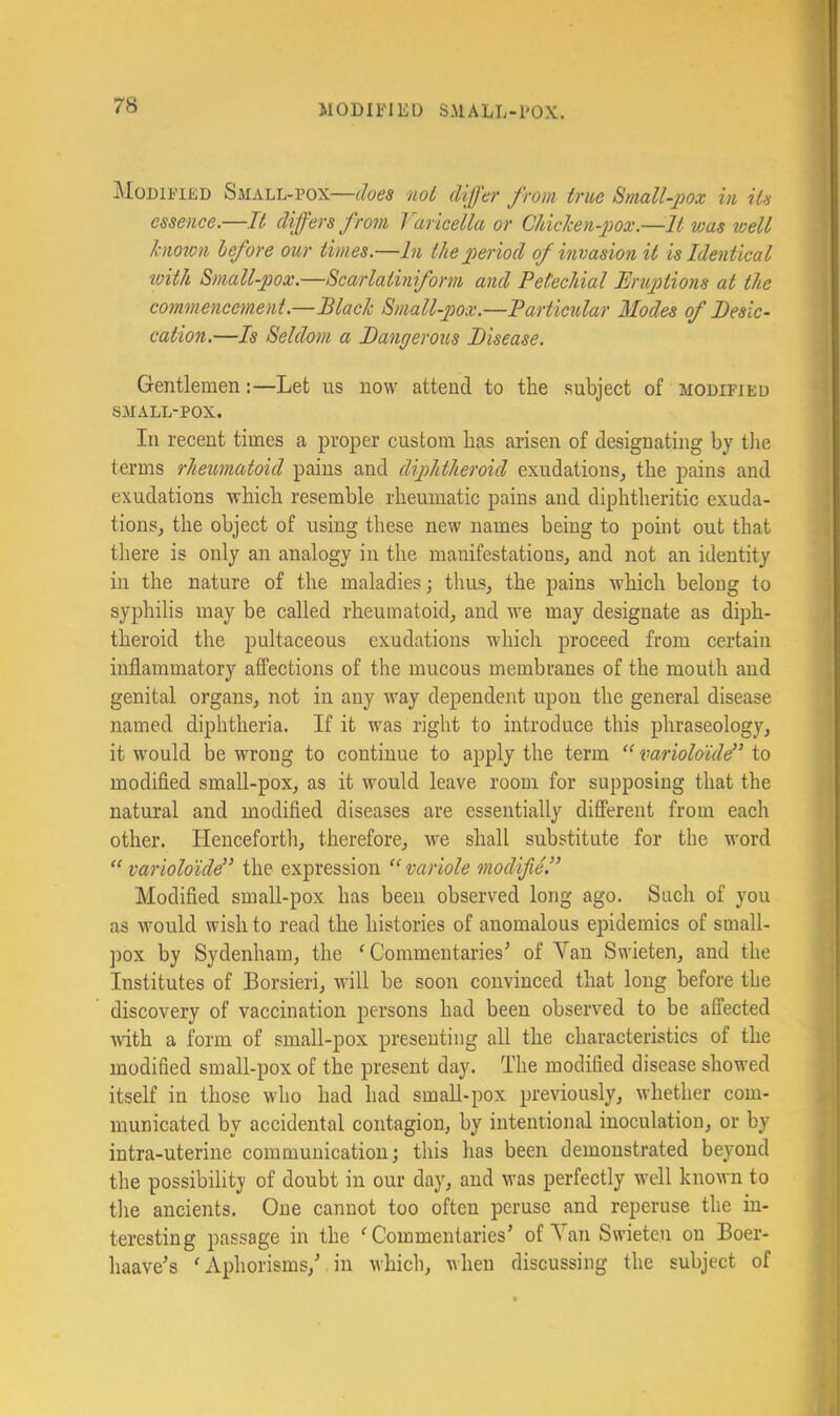 ^loDiFiED Small-pox—noL differ from true Small-pox in Us essence.—It differs from Varicella or Chichen-pox.—It was well Icnoton before our times.—In the period of invasion it is Identical with Small-pox.—Scarlatiniform and Petechial Eruptions at the commencement.—Blach Small-pox.—Particidar Modes of Desic- cation.—Is Seldom a Dangerous Disease. Gentlemen:—Let us now attend to the subject of modified SMALL-POX. In recent times a proper custom has arisen of designating by the terms rheumatoid pains and diphtheroid exudations, the pains and exudations which resemble rheumatic pains and diphtheritic exuda- tions, the object of using these new names being to point out that tliere is only an analogy in the manifestations, and not an identity in the nature of the maladies; thus, the pains Avhich belong to syphilis may be called rheumatoid, and we may designate as diph- theroid the pultaceous exudations which proceed from certain inflammatory affections of the mucous membranes of the mouth and genital organs, not in any Avay dependent upon the general disease named diphtheria. If it was right to introduce this pliraseology, it would be wrong to continue to apply the term varioloule” to modified small-pox, as it would leave room for supposing that the natural and modified diseases are essentially different from each other. Henceforth, therefore, we shall substitute for the word “ variolo'ide” the expression “ variole modifie.” Modified small-pox has been observed long ago. Such of you as would wish to read the histories of anomalous epidemics of small- pox by Sydenham, the ^Commentaries^ of Van Swieten, and the Institutes of Borsieri, will be soon convinced that long before the discovery of vaccination persons had been observed to be affected ■with a form of small-pox presenting all the characteristics of the modified small-pox of the present day. The modified disease shov'ed itself in those who had had smaU-pox previously, whether com- municated by accidental contagion, by intentional inoculation, or by intra-uterine communication; this lias been demonstrated beyond the possibility of doubt in our day, and was perfectly well known to the ancients. One cannot too often peruse and reperuse the in- teresting passage in the ^Commentaries’ of Van Swieten on Boer- haave’s 'Aphorisms,’ in which, when discussing the subject of