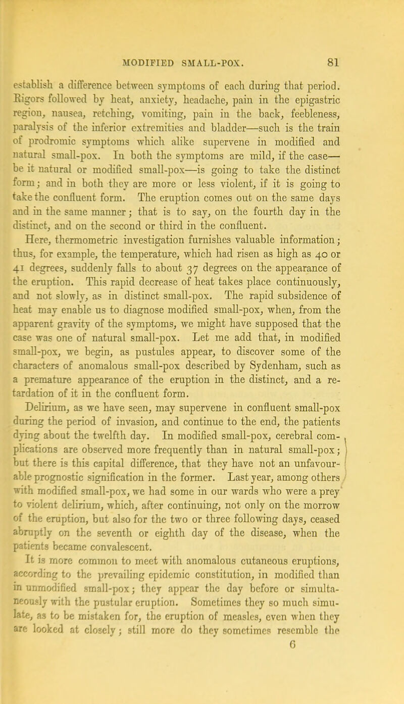 establish a difference between symptoms of each during that period. Rigors followed by heat, anxiety, headache, pain in the epigastric region, nausea, retching, vomiting, pain in the back, feebleness, paralysis of the inferior extremities and bladder—such is the train of prodromic symptoms which alike supervene in modified and natural small-pox. In both the symptoms are mild, if the case— be it natural or modified small-pox—is going to take the distinct form; and in both they are more or less violent, if it is going to take the confluent form. The eruption comes out on the same days and in the same manner; that is to say, on the fourth day in the distinct, and on the second or third in the confluent. Here, thermometric investigation furnishes valuable information; thus, for example, the temperature, which had risen as high as 40 or 41 degrees, suddenly falls to about 37 degrees on the appearance of the eruption. This rapid decrease of heat takes place continuously, and not slowly, as in distinct small-pox. The rapid subsidence of heat may enable us to diagnose modified small-pox, when, from the apparent gravity of the symptoms, we might have supposed that the case was one of natural small-pox. Let me add that, in modified smaU-pox, we begin, as pustules appear, to discover some of the characters of anomalous smaU-pox described by Sydenham, such as a premature appearance of the eruption in the distinct, and a re- tardation of it in the confluent form. Delirium, as we have seen, may supervene in confluent small-pox during the period of invasion, and continue to the end, the patients dying about the twelfth day. In modified small-pox, cerebral com- plications are observed more frequently than in natural small-pox; but there is this capital difference, that they have not an unfavour- able prognostic signification in the former. Last year, among others with modified small-pox, we had some in our wards who were a prey‘ to violent delirium, which, after continuing, not only on the morrow of the eruption, but also for the two or three following days, ceased abruptly on the seventh or eighth day of the disease, when the patients became convalescent. It is more common to meet with anomalous cutaneous eruptions, according to the prevailing epidemic constitution, in modified than in unmodified small-pox; they appear the day before or simulta- neously with the pustular eruption. Sometimes they so much simu- late, as to be mistaken for, the eruption of measles, even when they are looked at closely; still more do they sometimes resemble the 6