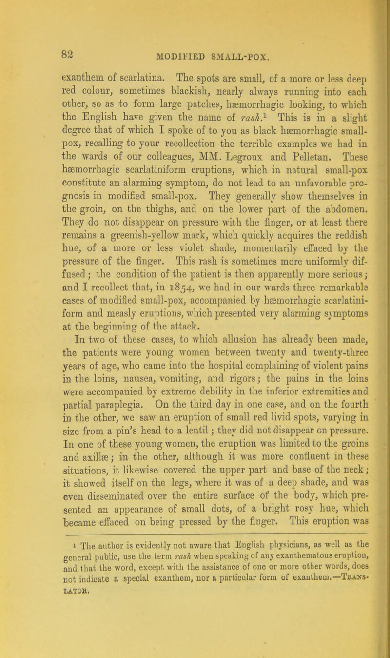exanthem of scarlatina. The spots are small, of a more or less deep red colour, sometimes blackish, nearly always running into each other, so as to form large patches, haemorrhagic looking, to which the English have given the name of rash} This is in a slight degree that of which I spoke of to you as black haemorrhagic small- pox, recalling to your recollection the terrible examples we had in the wards of our colleagues, MM. Legroux and Pelletan. These haemorrhagic scarlatiniform eruptions, which in natural small-pox constitute an alarming symptom, do not lead to an unfavorable pro- gnosis in modified small-pox. They generally show themselves in the groin, on the thighs, and on the lower part of the abdomen. They do not disappear on pressure with the finger, or at least there remains a greenish-yellow mark, which quickly acquires the reddish hue, of a more or less violet shade, momentarily effaced by the pressure of the finger. This rash is sometimes more uniformly dif- fused ; the condition of the patient is then apparently more serious; and I recollect that, in 1854, we had in our wards three remarkable cases of modified small-pox, accompanied by haemorrhagic scarlatiui- form and measly eruptions, which presented very alarming symptoms at the beginning of the attack. In two of these cases, to which allusion has already been made, the patients were young women between twenty and twenty-three years of age, who came into the hospital complaining of violent pains in the loins, nausea, vomiting, and rigors j the pains in the loins were accompanied by extreme debility in the inferior extremities and partial paraplegia. On the third day in one case, and on the fourth in the other, we saw an eruption of small red livid spots, varying in size from a pin’s head to a lentil; they did not disappear on pressure. In one of these young women, the eruption was limited to the groins and axillae; in the other, although it was more confluent in these situations, it likewise covered the upper part and base of the neck; it showed itself on the legs, where it was of a deep shade, and was even disseminated over the entire surface of the body, which pre- sented an appearance of small dots, of a bright rosy hue, which became effaced on being pressed by the finger. This eruption was 1 The author is evidently not aware tliat English physicians, as well as the general public, use the term when speaking of any exanlhemalous eruption, and that the word, except with the assistance of one or more otlier words, does not indicate a special exanthem, nor a particular form of exauthem.—Tiuxs- LATOB.
