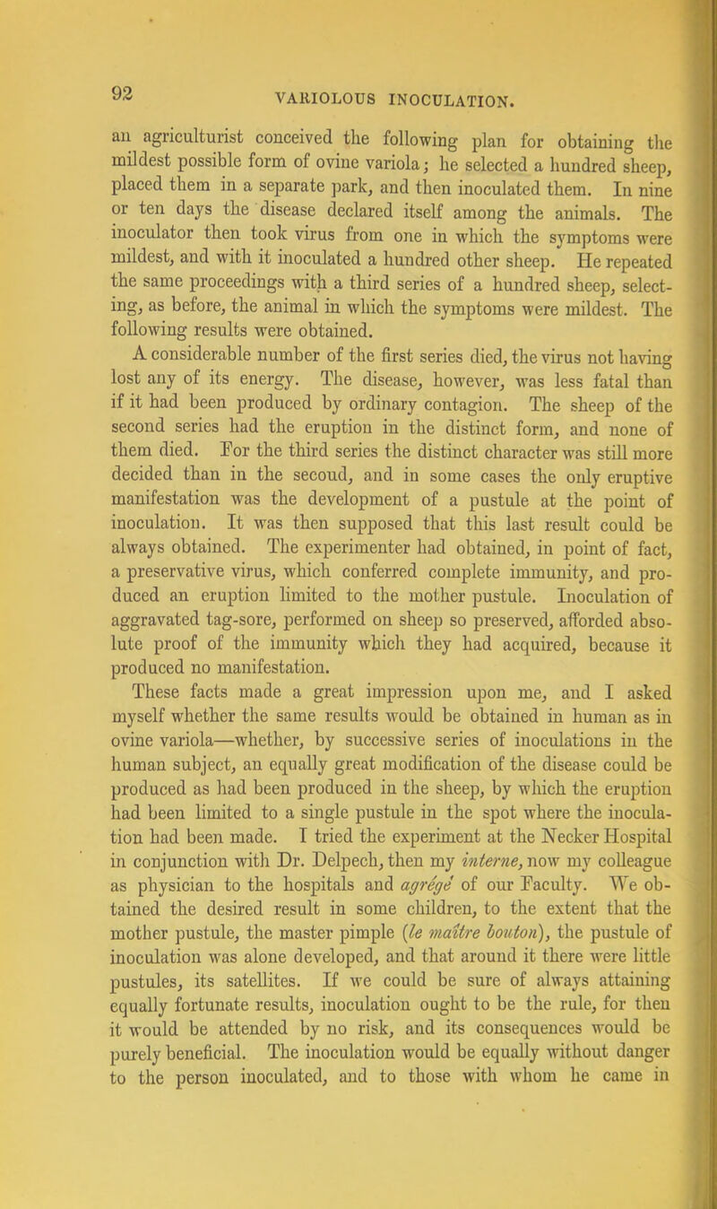 an agriculturist conceived the following plan for obtaining the mildest possible form of ovine variola; he selected a hundred sheep, placed them in a separate j^ark, and then inoculated them. In nine or ten days the disease declared itself among the animals. The inoculator then took virus from one in which the symptoms were mildest, and with it inoculated a hundred other sheep. He repeated the same proceedings with a third series of a hundred sheep, select- ing, as before, the animal in which the symptoms were mildest. The following results were obtained. A considerable number of the first series died, the virus not having lost any of its energy. The disease, however, was less fatal than if it had been produced by ordinary contagion. The sheep of the second series had the eruption in the distinct form, and none of them died. For the third series the distinct character was still more decided than in the second, and in some cases the only eruptive manifestation was the development of a pustule at the point of inoculation. It was then supposed that this last result could be always obtained. The experimenter had obtained, in point of fact, a preservative virus, which conferred complete immunity, and pro- duced an eruption limited to the mother pustule. Inoculation of aggravated tag-sore, performed on sheep so preserved, afforded abso- lute proof of the immunity which they had acquired, because it produced no manifestation. These facts made a great impression upon me, and I asked myself whether the same results would be obtained in human as in ovine variola—whether, by successive series of inoculations in the human subject, an equally great modification of the disease could be produced as had been produced in the sheep, by which the eruption had been limited to a single pustule in the spot where the inocula- tion had been made. I tried the experiment at the Necker Hospital in conjunction witli Dr. Delpech, then my interne, now my colleague as physician to the hospitals and agrege of our Faculty. We ob- tained the desired result in some children, to the extent that the mother pustule, the master pimple {le maitre houton), the pustule of inoculation was alone developed, and that around it there ■were little pustules, its satellites. If Ave could be sure of always attaining equally fortunate results, inoculation ought to be the rule, for then it would be attended by no risk, and its consequences would be purely beneficial. The inoculation would be equally without danger to the person inoculated, and to those with whom he came in