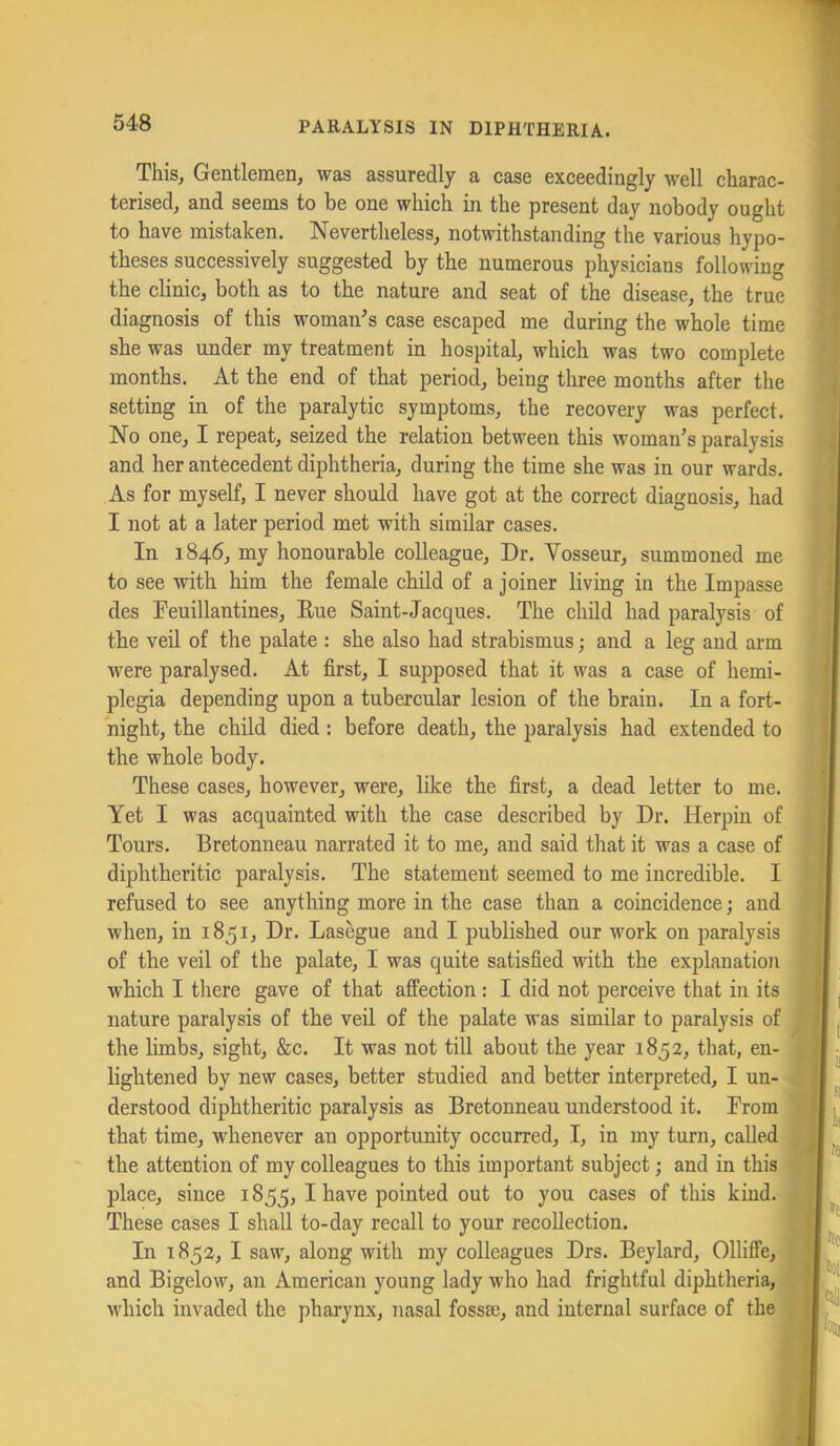 This, Gentlemen, was assuredly a case exceedingly w'ell charac- terised, and seems to be one which in the present day nobody ought to have mistaken. Nevertlieless, notwithstanding the various hypo- theses successively suggested by the numerous physicians following the clinic, both as to the nature and seat of the disease, the true diagnosis of this woman’s case escaped me during the whole time she was under my treatment in hospital, which was two complete months. At the end of that period, being three months after the setting in of the paralytic symptoms, the recovery was perfect. No one, I repeat, seized the relation between this woman’s paralysis and her antecedent diphtheria, during the time she was in our wards. As for myself, I never should have got at the correct diagnosis, had I not at a later period met with similar cases. In 1846, my honourable colleague. Dr. Vosseur, summoned me to see with him the female child of a joiner living in the Impasse des Peuillantines, Eue Saint-Jacques. The child had paralysis of the veil of the palate : she also had strabismus; and a leg and arm were paralysed. At first, I supposed that it was a case of hemi- plegia depending upon a tubercular lesion of the brain. In a fort- night, the child died: before death, the paralysis had extended to the whole body. These cases, however, were, like the first, a dead letter to me. Yet I was acquainted with the case described by Dr. Herpin of Tours. Bretonneau narrated it to me, and said that it was a case of diphtheritic paralysis. The statement seemed to me incredible. I refused to see anything more in the case than a coincidence; and when, in 1851, Dr. Lasegue and I published our work on paralysis of the veil of the palate, I was quite satisfied with the explanation which I there gave of that affection: I did not perceive that in its nature paralysis of the veil of the palate was similar to paralysis of the limbs, sight, &c. It was not till about the year 1852, that, en-, lightened by new cases, better studied and better interpreted, I un-' derstood diphtheritic paralysis as Bretonneau understood it. From I that time, whenever an opportunity occurred, I, in my turn, called | the attention of my colleagues to this important subject; and in this ^ place, since 1855, I have pointed out to you cases of this kind. These cases I shall to-day recall to your recollection. ^ In 1852, I saw, along with my colleagues Drs. Beylard, Olliffe,' and Bigelow, an American young lady who had frightful diphtheria,', which invaded the pharynx, nasal fossae, and internal surface of the[