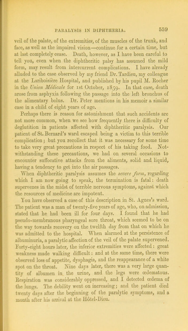 veil of the palate, of the extremities, of the muscles of the trank, and face, as well as the impaired vision—continue for a certain time, but at last completely cease. Death, however, as I have been careful to tell you, even when the diphtheritic palsy has assumed the mild form, may result from intercurrent complications. I have already alluded to the case observed by my friend Dr. Tardieu, my colleague at the Lariboisiere Hospital, and published by his pupil M. Eocher in the Union Medicale for ist October, 1859. In that case, death arose from asphyxia following the passage into the left bronchus of the alimentary bolus. Dr. Peter mentions in his memoir a similar case in a child of eight years of age. Perhaps there is reason for astonishment that such accidents are not more common, when we see how frequently there is difficulty of deglutition in patients affected with diphtheritic paralysis. Our patient of St. Bernard’s ward escaped being a victim to this terrible complication; but you recoUect that it was necessary for some time to take very great precautions in respect of his taking food. Not- withstanding these precautions, we had on several occasions to encounter suffocative attacks from the aliments, solid and liquid, having a tendency to get into the air passages. When diphtheritic paralysis assumes the severe form, regarding which I am now going to speak, the termination is fatal: death supervenes in the midst of terrible nervous symptoms, against which the resources of medicine are impotent. You have observed a case of this description in St. Agnes’s ward. The patient was a man of twenty-five years of age, who, on admission, stated that he had been ill for four days. I found that he had pseudo-membranous pharyngeal sore throat, which seemed to be on the way towards recovery on the twelfth day from that on which he was admitted to the hospital. When alarmed at the persistence of albuminuria, a paralytic affection of the veil of the palate supervened. Torty-eight hours later, the inferior extremities were affected : great weakness made walking difficult: and at the same time, there were observed loss of appetite, dysphagia, and the reappearance of a white spot on the throat. Nine days later, there was a very large quan- tity of albumen in the urine, and the legs were cedematous. Eespiration was considerably oppressed, and I detected oedema of the lungs. The debility went on increasing; and the patient died twenty days after the beginning of tlie paralytic symptoms, and a month after his arrival at the llotcl-Dieu.