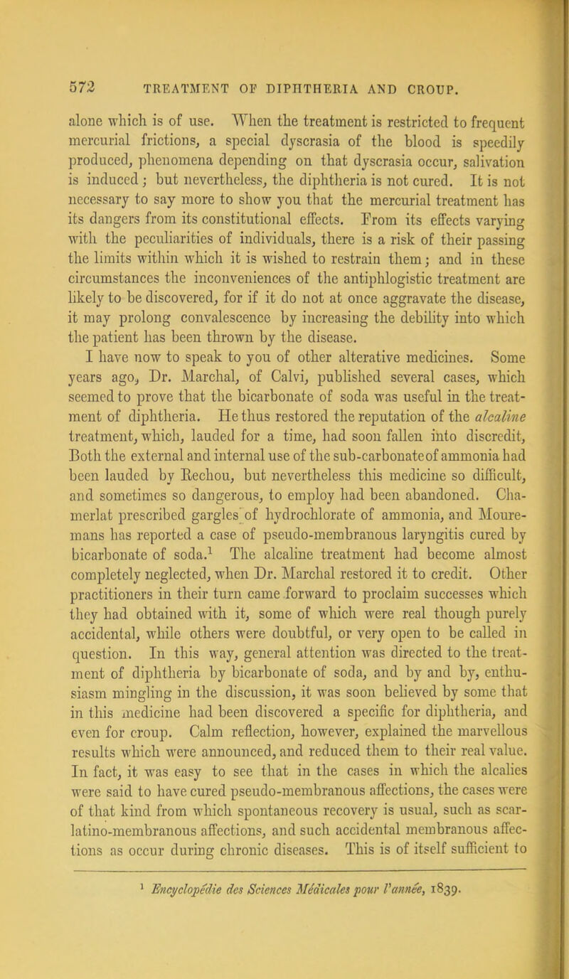 alone which is of use. When the treatment is restricted to frequent mercurial frictions, a special dyscrasia of the blood is speedily produced, phenomena depending on that dyscrasia occur, salivation is induced; but nevertheless, the diphtheria is not cured. It is not necessary to say more to show you that the mercurial treatment has its dangers from its constitutional effects. From its effects varying with the peculiarities of individuals, there is a risk of their passing the limits within which it is wished to restrain them; and in these circumstances the inconveniences of the antiphlogistic treatment are likely to be discovered, for if it do not at once aggravate the disease, it may prolong convalescence by increasing the debility into which the patient has been thrown by the disease. I have now to speak to you of other alterative medicines. Some years ago, Dr. Marchal, of Calvi, published several cases, which seemed to prove that the bicarbonate of soda was useful in the treat- ment of diphtheria. He thus restored the reputation of the alcaline treatment, w'hich, lauded for a time, had soon fallen into discredit. Both the external and internal use of the sub-carbonate of ammonia had been lauded by Eechou, but nevertheless this medicine so difficult, and sometimes so dangerous, to employ had been abandoned. Cha- merlat preseribed gargles of hydrochlorate of ammonia, and Moure- mans has reported a case of pseudo-membranous laryngitis cured by bicarbonate of soda.^ The alcaline treatment had beeome almost completely neglected, when Dr. Marchal restored it to credit. Other practitioners in their turn came forward to proclaim successes which they had obtained with it, some of which were real though purely accidental, while others were doubtful, or very open to be called in question. In this way, general attention was directed to the treat- ment of diphtheria by bicarbonate of soda, and by and by, enthu- siasm mingling in the discussion, it was soon bebeved by some that in this medicine had been discovered a specific for diphtheria, and even for croup. Calm reflection, however, explained the marvellous results which were announced, and reduced them to their real value. In fact, it was easy to see that in the cases in which the alcalies were said to have cured pseudo-membranous affections, the cases were of that kind from which spontaneous recovery is usual, such as scar- latino-membranous affections, and such accidental membranous affec- tions as occur during chronic diseases. This is of itself sufficient to * 'EncyclopMie des Sciences Ilidicales four I'annee, 1839.