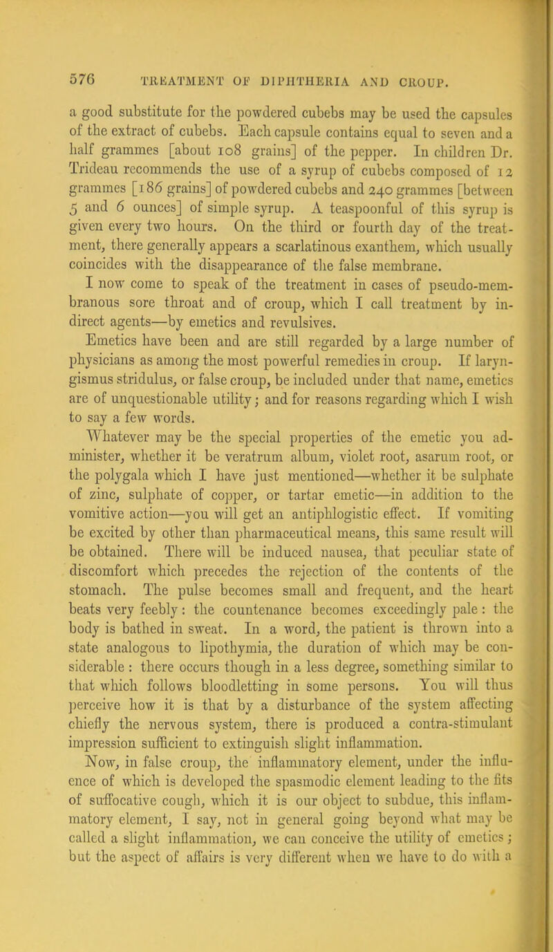 a good substitute for the powdered cubebs may be used the capsules of the extract of cubebs. Each capsule contains equal to seven and a half grammes [about io8 grains] of the pepper. In children Dr. Trideau recommends the use of a syrup of cubebs composed of grammes [i86 grains] of powdered cubebs and 240 grammes [between 5 and 6 ounces] of simple syrup. A teaspoonful of this syrup is given every two hours. On the third or fourth day of the treat- ment, there generally appears a scarlatinous exanthem, which usually coincides with the disappearance of the false membrane. I now come to speak of the treatment in cases of pseudo-mem- branous sore throat and of croup, which I call treatment by in- direct agents—by emetics and revulsives. Emetics have been and are still regarded by a large number of physicians as among the most powerful remedies in croup. If laryn- gismus stridulus, or false croup, be included under that name, emetics are of unquestionable utility; and for reasons regarding which I wish to say a few words. Whatever may be the special properties of the emetic you ad- minister, whether it be veratrum album, violet root, asarum root, or the polygala which I have just mentioned—whether it be sulphate of zinc, sulphate of copper, or tartar emetic—in addition to the vomitive action—you will get an antiphlogistic effect. If vomiting be excited by other than pharmaceutical means, this same result will be obtained. There will be induced nausea, that peculiar state of discomfort V'hich precedes the rejection of the contents of the stomach. The pulse becomes small and frequent, and the heart beats very feebly: the countenance becomes exceedingly pale: the body is bathed in sweat. In a word, the patient is thrown into a state analogous to lipothymia, the duration of which may be con- siderable : there occurs though in a less degree, something similar to that which follows bloodletting in some persons. You will thus ])erceive how it is that by a disturbance of the system affecting chiefly the nervous system, there is produced a contra-stimulant impression sufficient to extinguish slight inflammation. Now, in false croup, the inflammatory element, under the influ- ence of which is developed the spasmodic element leading to the fits of suffocative cough, which it is our object to subdue, this inflam- matory element, I sa}'^, not in general going beyond what may be called a slight inflammation, we can conceive the utility of emetics; but the aspect of affairs is very different when we have to do with a