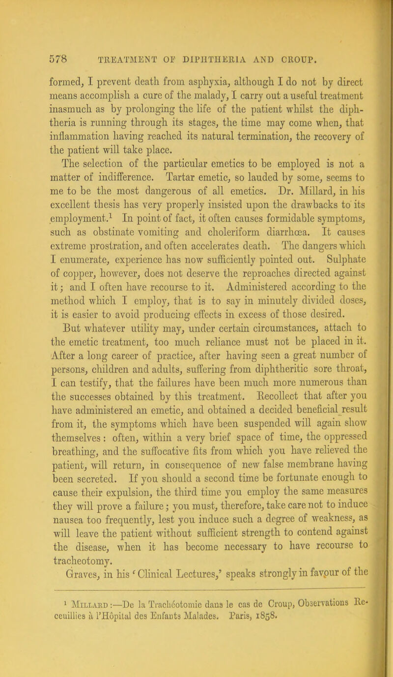 formed, I prevent death from asphyxia, although I do not by direct means accomplish a cure of the malady, I carry out a useful treatment inasmuch as by prolonging the life of the patient whilst the diph- theria is running through its stages, the time may come when, that inflammation having reached its natural termination, the recovery of the patient will take place. The selection of the particular emetics to be employed is not a matter of indifference. Tartar emetic, so lauded by some, seems to me to be the most dangerous of all emetics. Dr. Millard, in his excellent thesis has very properly insisted upon the drawbacks to' its employment.’- In point of fact, it often causes formidable symptoms, such as obstinate vomitins: and choleriform diarrhoea. It causes extreme prostration, and often accelerates death. The dangers which I enumerate, experience has now sufflciently pointed out. Sulphate of copper, however, does not deserve the reproaches directed against it; and I often have recourse to it. Administered according to the method w'hich I employ, that is to say in minutely divided doses, it is easier to avoid producing effects in excess of those desired. But whatever utility may, under certain circumstances, attach to the emetic treatment, too much reliance must not be placed in it. After a long career of practice, after having seen a great number of persons, children and adults, suffering from diphtheritic sore throat, I can testify, that the failures have been much more numerous than the successes obtained by this treatment. Eecollect that after you have administered an emetic, and obtained a decided beneficial_result from it, the symptoms which have been suspended will again show themselves : often, within a very brief space of time, the oppressed breathing, and the suffocative fits from w'hich you have relieved the patient, will return, in consequence of new false membrane having been secreted. If you should a second time be fortunate enough to cause their expulsion, the third time you employ the same measures they will prove a failure; you must, therefore, take care not to induce nausea too frequently, lest you induce such a degree of weakness, as will leave the patient without sufficient strength to contend against the disease, when it has become necessary to have recourse to tracheotomy. Graves, in his ‘ Clinical Lectures,’ speaks strongly in favpur of tlie 1 Millaed ;—De la Traclicotomie daus le cas de Croup, Observations lle- ceuillies ii I’Hopilal des Eiifauts Malades. Paris, 1858.